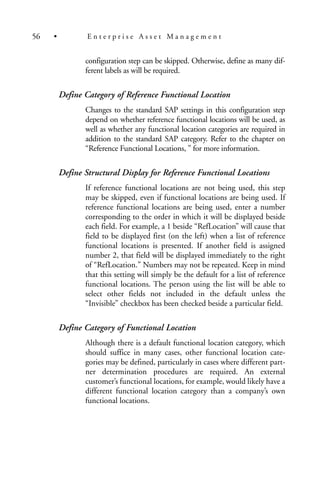 configuration step can be skipped. Otherwise, define as many dif-
ferent labels as will be required.
Define Category of Reference Functional Location
Changes to the standard SAP settings in this configuration step
depend on whether reference functional locations will be used, as
well as whether any functional location categories are required in
addition to the standard SAP category. Refer to the chapter on
“Reference Functional Locations, ” for more information.
Define Structural Display for Reference Functional Locations
If reference functional locations are not being used, this step
may be skipped, even if functional locations are being used. If
reference functional locations are being used, enter a number
corresponding to the order in which it will be displayed beside
each field. For example, a 1 beside “RefLocation” will cause that
field to be displayed first (on the left) when a list of reference
functional locations is presented. If another field is assigned
number 2, that field will be displayed immediately to the right
of “RefLocation.” Numbers may not be repeated. Keep in mind
that this setting will simply be the default for a list of reference
functional locations. The person using the list will be able to
select other fields not included in the default unless the
“Invisible” checkbox has been checked beside a particular field.
Define Category of Functional Location
Although there is a default functional location category, which
should suffice in many cases, other functional location cate-
gories may be defined, particularly in cases where different part-
ner determination procedures are required. An external
customer’s functional locations, for example, would likely have a
different functional location category than a company’s own
functional locations.
56 • E n t e r p r i s e A s s e t M a n a g e m e n t
 