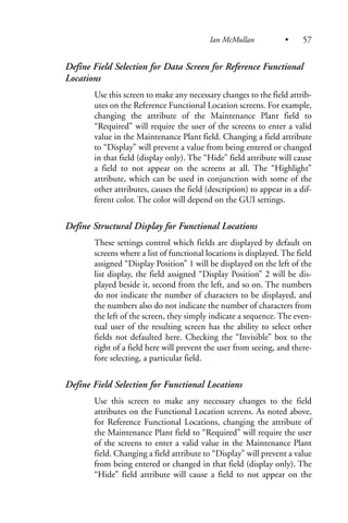 Define Field Selection for Data Screen for Reference Functional
Locations
Use this screen to make any necessary changes to the field attrib-
utes on the Reference Functional Location screens. For example,
changing the attribute of the Maintenance Plant field to
“Required” will require the user of the screens to enter a valid
value in the Maintenance Plant field. Changing a field attribute
to “Display” will prevent a value from being entered or changed
in that field (display only). The “Hide” field attribute will cause
a field to not appear on the screens at all. The “Highlight”
attribute, which can be used in conjunction with some of the
other attributes, causes the field (description) to appear in a dif-
ferent color. The color will depend on the GUI settings.
Define Structural Display for Functional Locations
These settings control which fields are displayed by default on
screens where a list of functional locations is displayed. The field
assigned “Display Position” 1 will be displayed on the left of the
list display, the field assigned “Display Position” 2 will be dis-
played beside it, second from the left, and so on. The numbers
do not indicate the number of characters to be displayed, and
the numbers also do not indicate the number of characters from
the left of the screen, they simply indicate a sequence. The even-
tual user of the resulting screen has the ability to select other
fields not defaulted here. Checking the “Invisible” box to the
right of a field here will prevent the user from seeing, and there-
fore selecting, a particular field.
Define Field Selection for Functional Locations
Use this screen to make any necessary changes to the field
attributes on the Functional Location screens. As noted above,
for Reference Functional Locations, changing the attribute of
the Maintenance Plant field to “Required” will require the user
of the screens to enter a valid value in the Maintenance Plant
field. Changing a field attribute to “Display” will prevent a value
from being entered or changed in that field (display only). The
“Hide” field attribute will cause a field to not appear on the
Ian McMullan • 57
 