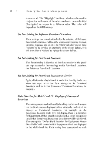screens at all. The “Highlight” attribute, which can be used in
conjunction with some of the other attributes, causes the field
(description) to appear in a different color. The color will
depend on the GUI settings.
Set List Editing for Reference Functional Locations
These settings can provide defaults for the selection of Reference
Functional Locations. Fields on the selection screens may be made
invisible, required, and so on. The system will allow one of these
“variants” to be saved as an alternative to the system default, or it
will even allow a “variant” to replace the system default.
Set List Editing for Functional Locations
This functionality is identical to the functionality in the previ-
ous step, except that these settings are for Functional Locations,
not Reference Functional Locations.
Set List Editing for Functional Locations in Service
Again, this functionality is identical to the functionality in the pre-
vious two steps, except that these settings are for Functional
Locations used in Service (customers’ Functional Locations, for
example).
Field Selection for Multi-Level List Displays of Functional
Locations
The settings contained within this heading can be used to con-
trol the fields that are displayed in lists within the multi-level list
displays of Functional Locations. For example, in the
Functional Location multi-level list display, there is a checkbox
for Equipment. If that checkbox is checked, a list of Equipment
installed at the selected Functional Location(s) will be displayed.
The settings for “Define Field Selection for Equipment Master
Data Fields” will control which Equipment fields are displayed
in the Multi-Level list. Each setting here corresponds to each
58 • E n t e r p r i s e A s s e t M a n a g e m e n t
 