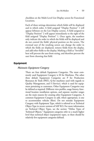 checkbox on the Multi-Level List Display screen for Functional
Locations.
Each of these settings determines which fields will be displayed
and in which order. A field assigned “Display Position” 1 will
appear leftmost on the List Display screens. A field assigned to
“Display Position” 2 will appear immediately to the right of the
field assigned “Display Position” 1. Once again, the numbers
only indicate the order in which the fields will be displayed and
do not control the fields’ physical position on the screen. The
eventual user of the resulting screen can change the order in
which the fields are displayed, remove fields from the display,
and add other fields to the display. Marking a field as “Invisible”
here will prevent the user from seeing, and therefore prevent the
user from choosing that field.
Equipment
Maintain Equipment Category
There are four default Equipment Categories. The most com-
monly used Equipment Category is M for Machines. The other
three default Equipment Categories are P for Production
Resources & Tools (PRT), Q for machines used with regards to
Quality Management, and S (Service), which is used for equip-
ment pertaining to customers. Other Equipment Categories may
be defined as required. Different view profiles, usage history, func-
tional location installation options, and separate number ranges
are the main reasons for creating other Equipment Categories. A
common Equipment Category to add, where appropriate, is one
to accommodate vehicles (fleet). Do not mistake Equipment
Category with Equipment Type, which is referred to as Technical
Object Type in recent versions of SAP R/3. For more information
on Technical Object Types, see the section “Define Types of
Technical Objects.” Equipment categories refer to a much higher
level than technical object (equipment) types, so there should be
relatively few equipment categories defined.
Ian McMullan • 59
 