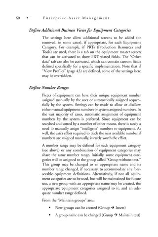 Define Additional Business Views for Equipment Categories
The settings here allow additional screens to be added (or
removed, in some cases), if appropriate, for each Equipment
Category. For example, if PRTs (Production Resources and
Tools) are used, there is a tab on the equipment master screen
that can be activated to show PRT-related fields. The “Other
data” tab can also be activated, which can contain custom fields
defined specifically for a specific implementation. Note that if
“View Profiles” (page 43) are defined, some of the settings here
may be overridden.
Define Number Ranges
Pieces of equipment can have their unique equipment number
assigned manually by the user or automatically assigned sequen-
tially by the system. Settings can be made to allow or disallow
either manual equipment numbers or system assigned numbers. In
the vast majority of cases, automatic assignment of equipment
numbers by the system is preferred. Since equipment can be
searched and sorted by a number of other means, there is rarely a
need to manually assign “intelligent” numbers to equipment. As
well, the extra effort required to track the next available number if
numbers are assigned manually, is rarely worth the effort.
A number range may be defined for each equipment category
(see above) or any combination of equipment categories may
share the same number range. Initially, some equipment cate-
gories will be assigned to the group called “Group without text.”
This group may be changed to an appropriate name and its
number range changed, if necessary, to accommodate any fore-
seeable equipment definitions. Alternatively, if not all equip-
ment categories are to be used, but will be maintained for future
use, a new group with an appropriate name may be created, the
appropriate equipment categories assigned to it, and an ade-
quate number range defined.
From the “Maintain groups” area:
New groups can be created (Group Insert)
A group name can be changed (Group Maintain text)
60 • E n t e r p r i s e A s s e t M a n a g e m e n t
 