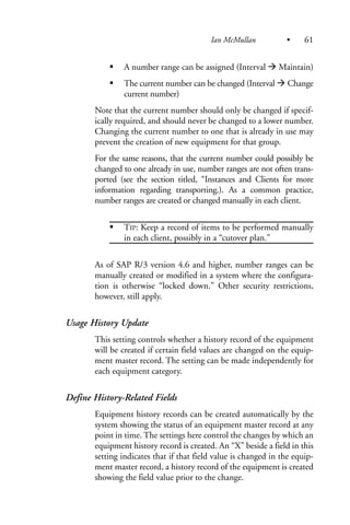 A number range can be assigned (Interval Maintain)
The current number can be changed (Interval Change
current number)
Note that the current number should only be changed if specif-
ically required, and should never be changed to a lower number.
Changing the current number to one that is already in use may
prevent the creation of new equipment for that group.
For the same reasons, that the current number could possibly be
changed to one already in use, number ranges are not often trans-
ported (see the section titled, “Instances and Clients for more
information regarding transporting.). As a common practice,
number ranges are created or changed manually in each client.
TIP: Keep a record of items to be performed manually
in each client, possibly in a “cutover plan.”
As of SAP R/3 version 4.6 and higher, number ranges can be
manually created or modified in a system where the configura-
tion is otherwise “locked down.” Other security restrictions,
however, still apply.
Usage History Update
This setting controls whether a history record of the equipment
will be created if certain field values are changed on the equip-
ment master record. The setting can be made independently for
each equipment category.
Define History-Related Fields
Equipment history records can be created automatically by the
system showing the status of an equipment master record at any
point in time. The settings here control the changes by which an
equipment history record is created. An “X” beside a field in this
setting indicates that if that field value is changed in the equip-
ment master record, a history record of the equipment is created
showing the field value prior to the change.
Ian McMullan • 61
 