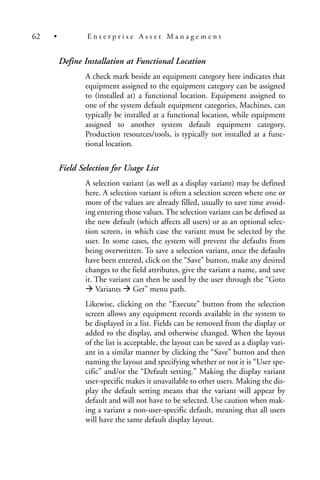 Define Installation at Functional Location
A check mark beside an equipment category here indicates that
equipment assigned to the equipment category can be assigned
to (installed at) a functional location. Equipment assigned to
one of the system default equipment categories, Machines, can
typically be installed at a functional location, while equipment
assigned to another system default equipment category,
Production resources/tools, is typically not installed at a func-
tional location.
Field Selection for Usage List
A selection variant (as well as a display variant) may be defined
here. A selection variant is often a selection screen where one or
more of the values are already filled, usually to save time avoid-
ing entering those values. The selection variant can be defined as
the new default (which affects all users) or as an optional selec-
tion screen, in which case the variant must be selected by the
user. In some cases, the system will prevent the defaults from
being overwritten. To save a selection variant, once the defaults
have been entered, click on the “Save” button, make any desired
changes to the field attributes, give the variant a name, and save
it. The variant can then be used by the user through the “Goto
Variants Get” menu path.
Likewise, clicking on the “Execute” button from the selection
screen allows any equipment records available in the system to
be displayed in a list. Fields can be removed from the display or
added to the display, and otherwise changed. When the layout
of the list is acceptable, the layout can be saved as a display vari-
ant in a similar manner by clicking the “Save” button and then
naming the layout and specifying whether or not it is “User spe-
cific” and/or the “Default setting.” Making the display variant
user-specific makes it unavailable to other users. Making the dis-
play the default setting means that the variant will appear by
default and will not have to be selected. Use caution when mak-
ing a variant a non-user-specific default, meaning that all users
will have the same default display layout.
62 • E n t e r p r i s e A s s e t M a n a g e m e n t
 