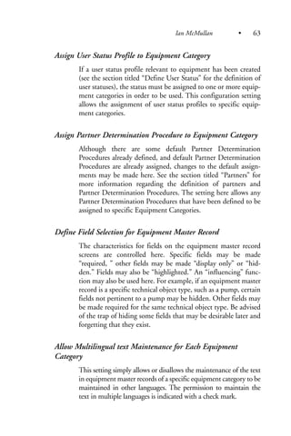 Assign User Status Profile to Equipment Category
If a user status profile relevant to equipment has been created
(see the section titled “Define User Status” for the definition of
user statuses), the status must be assigned to one or more equip-
ment categories in order to be used. This configuration setting
allows the assignment of user status profiles to specific equip-
ment categories.
Assign Partner Determination Procedure to Equipment Category
Although there are some default Partner Determination
Procedures already defined, and default Partner Determination
Procedures are already assigned, changes to the default assign-
ments may be made here. See the section titled “Partners” for
more information regarding the definition of partners and
Partner Determination Procedures. The setting here allows any
Partner Determination Procedures that have been defined to be
assigned to specific Equipment Categories.
Define Field Selection for Equipment Master Record
The characteristics for fields on the equipment master record
screens are controlled here. Specific fields may be made
“required, ” other fields may be made “display only” or “hid-
den.” Fields may also be “highlighted.” An “influencing” func-
tion may also be used here. For example, if an equipment master
record is a specific technical object type, such as a pump, certain
fields not pertinent to a pump may be hidden. Other fields may
be made required for the same technical object type. Be advised
of the trap of hiding some fields that may be desirable later and
forgetting that they exist.
Allow Multilingual text Maintenance for Each Equipment
Category
This setting simply allows or disallows the maintenance of the text
in equipment master records of a specific equipment category to be
maintained in other languages. The permission to maintain the
text in multiple languages is indicated with a check mark.
Ian McMullan • 63
 