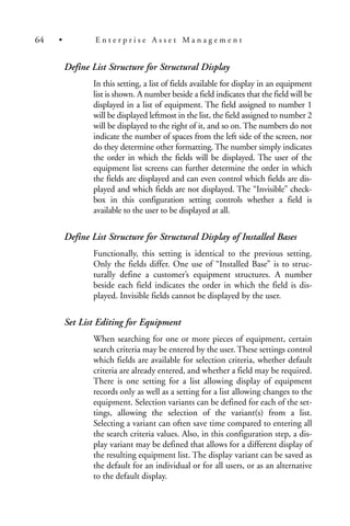 Define List Structure for Structural Display
In this setting, a list of fields available for display in an equipment
list is shown. A number beside a field indicates that the field will be
displayed in a list of equipment. The field assigned to number 1
will be displayed leftmost in the list, the field assigned to number 2
will be displayed to the right of it, and so on. The numbers do not
indicate the number of spaces from the left side of the screen, nor
do they determine other formatting. The number simply indicates
the order in which the fields will be displayed. The user of the
equipment list screens can further determine the order in which
the fields are displayed and can even control which fields are dis-
played and which fields are not displayed. The “Invisible” check-
box in this configuration setting controls whether a field is
available to the user to be displayed at all.
Define List Structure for Structural Display of Installed Bases
Functionally, this setting is identical to the previous setting.
Only the fields differ. One use of “Installed Base” is to struc-
turally define a customer’s equipment structures. A number
beside each field indicates the order in which the field is dis-
played. Invisible fields cannot be displayed by the user.
Set List Editing for Equipment
When searching for one or more pieces of equipment, certain
search criteria may be entered by the user. These settings control
which fields are available for selection criteria, whether default
criteria are already entered, and whether a field may be required.
There is one setting for a list allowing display of equipment
records only as well as a setting for a list allowing changes to the
equipment. Selection variants can be defined for each of the set-
tings, allowing the selection of the variant(s) from a list.
Selecting a variant can often save time compared to entering all
the search criteria values. Also, in this configuration step, a dis-
play variant may be defined that allows for a different display of
the resulting equipment list. The display variant can be saved as
the default for an individual or for all users, or as an alternative
to the default display.
64 • E n t e r p r i s e A s s e t M a n a g e m e n t
 