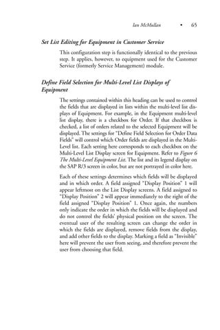Set List Editing for Equipment in Customer Service
This configuration step is functionally identical to the previous
step. It applies, however, to equipment used for the Customer
Service (formerly Service Management) module.
Define Field Selection for Multi-Level List Displays of
Equipment
The settings contained within this heading can be used to control
the fields that are displayed in lists within the multi-level list dis-
plays of Equipment. For example, in the Equipment multi-level
list display, there is a checkbox for Order. If that checkbox is
checked, a list of orders related to the selected Equipment will be
displayed. The settings for “Define Field Selection for Order Data
Fields” will control which Order fields are displayed in the Multi-
Level list. Each setting here corresponds to each checkbox on the
Multi-Level List Display screen for Equipment. Refer to Figure 6
The Multi-Level Equipment List. The list and its legend display on
the SAP R/3 screen in color, but are not portrayed in color here.
Each of these settings determines which fields will be displayed
and in which order. A field assigned “Display Position” 1 will
appear leftmost on the List Display screens. A field assigned to
“Display Position” 2 will appear immediately to the right of the
field assigned “Display Position” 1. Once again, the numbers
only indicate the order in which the fields will be displayed and
do not control the fields’ physical position on the screen. The
eventual user of the resulting screen can change the order in
which the fields are displayed, remove fields from the display,
and add other fields to the display. Marking a field as “Invisible”
here will prevent the user from seeing, and therefore prevent the
user from choosing that field.
Ian McMullan • 65
 