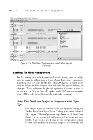 Figure 6. The Multi-Level Equipment List and the Color Legend
© SAP AG
Settings for Fleet Management
For fleet management to be implemented, certain settings must be config-
ured in order to differentiate a Fleet Object from other equipment.
Beginning with “Set View Profiles for Technical Objects, ” a screen group
must be defined for Fleet Objects. This will allow fleet-specific fields to be
displayed. When a fleet-specific piece of equipment is created, it must be
created with the “Create (Special)” option in the SAP menu (transaction
code IE31) in order for the fleet-specific fields to be presented.
Assign View Profile and Equipment Categories to Fleet Object
Types
Fleet Object types are defined in the configuration setting for
“Define Technical Object Types, ” along with other technical
object types. This configuration step allows the defined Fleet
Object types to be assigned to Equipment Categories and view
profiles. View profiles are defined in the configuration setting
for “Set View Profiles for Technical Objects.” For example, the
66 • E n t e r p r i s e A s s e t M a n a g e m e n t
 