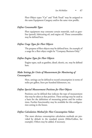 Fleet Object types “Car” and “Fork Truck” may be assigned to
the same Equipment Category and/or the same view profile.
Define Consumable Types
Fleet equipment may consume certain materials, such as gaso-
line (petrol), lubricating oil, and engine oil. Those consumables
may be defined here.
Define Usage Types for Fleet Objects
The purpose of fleet objects may be defined here. An example of
a usage for a fleet object might be “Company Business Only.”
Define Engine Types for Fleet Objects
Engine types, such as gasoline, diesel, electric, etc. may be defined
here.
Make Settings for Units of Measurement for Monitoring of
Consumption
Here, settings can be defined to record consumption in terms of
miles per gallon, liters per hundred kilometers, etc.
Define Special Measurement Positions for Fleet Objects
Positions can be defined that indicate the type of measurement
that may be taken at that position. These settings may be used as
a basis for the definition of measuring points and for evalua-
tions. Further functionality may be available for this configura-
tion setting in the future.
Define Calculation Method for Fleet Consumption Values
The most obvious consumption calculation methods are pro-
vided by default in the standard system (Miles/Gallon, for
example). Others may be added, if necessary.
Ian McMullan • 67
 
