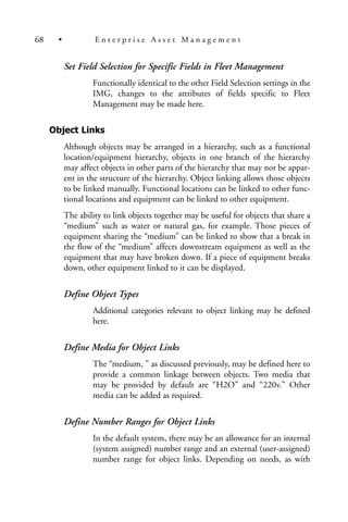 Set Field Selection for Specific Fields in Fleet Management
Functionally identical to the other Field Selection settings in the
IMG, changes to the attributes of fields specific to Fleet
Management may be made here.
Object Links
Although objects may be arranged in a hierarchy, such as a functional
location/equipment hierarchy, objects in one branch of the hierarchy
may affect objects in other parts of the hierarchy that may not be appar-
ent in the structure of the hierarchy. Object linking allows those objects
to be linked manually. Functional locations can be linked to other func-
tional locations and equipment can be linked to other equipment.
The ability to link objects together may be useful for objects that share a
“medium” such as water or natural gas, for example. Those pieces of
equipment sharing the “medium” can be linked to show that a break in
the flow of the “medium” affects downstream equipment as well as the
equipment that may have broken down. If a piece of equipment breaks
down, other equipment linked to it can be displayed.
Define Object Types
Additional categories relevant to object linking may be defined
here.
Define Media for Object Links
The “medium, ” as discussed previously, may be defined here to
provide a common linkage between objects. Two media that
may be provided by default are “H2O” and “220v.” Other
media can be added as required.
Define Number Ranges for Object Links
In the default system, there may be an allowance for an internal
(system assigned) number range and an external (user-assigned)
number range for object links. Depending on needs, as with
68 • E n t e r p r i s e A s s e t M a n a g e m e n t
 