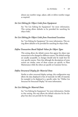 almost any number range, adjust, add, or delete number ranges
as required.
Set List Editing for Object Links from Equipment
See “Set List Editing for Equipment” for more information.
This setting allows defaults to be provided for searching for
object links.
Set List Editing for Object Links from Functional Locations
See “List Editing for Equipment” for more information. This set-
ting allows defaults to be provided for searching for object links.
Define Transaction Based Default Values for Object Types
This setting allows the default screens that appear for object type
transactions to be changed to different screens.The default settings
are usually acceptable, so changes should only be made here for
very specific reasons. Note that although the descriptions of some
screens are similar, some of those screens are specific to Plant
Maintenance while the others are specific to Customer Service.
Define Structural Display for Material Data
Similar to other structural display settings, this configuration step
allows the data displayed in lists of materials (in bills of material,
for example) to be displayed in a specific order. See “Define List
Structure for Structural Display” for more information.
Set List Editing for Material Data
See “List Editing for Equipment” for more information. Similar
to that setting, this step allows the default selection for list dis-
plays but does not provide for list change.
Ian McMullan • 69
 