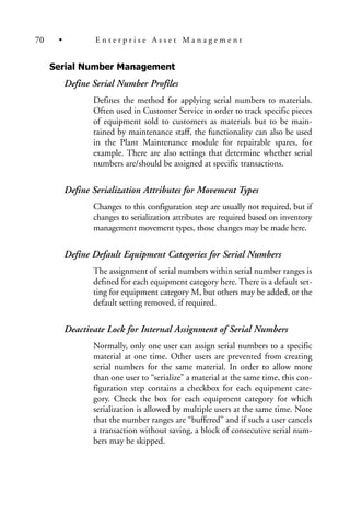 Serial Number Management
Define Serial Number Profiles
Defines the method for applying serial numbers to materials.
Often used in Customer Service in order to track specific pieces
of equipment sold to customers as materials but to be main-
tained by maintenance staff, the functionality can also be used
in the Plant Maintenance module for repairable spares, for
example. There are also settings that determine whether serial
numbers are/should be assigned at specific transactions.
Define Serialization Attributes for Movement Types
Changes to this configuration step are usually not required, but if
changes to serialization attributes are required based on inventory
management movement types, those changes may be made here.
Define Default Equipment Categories for Serial Numbers
The assignment of serial numbers within serial number ranges is
defined for each equipment category here. There is a default set-
ting for equipment category M, but others may be added, or the
default setting removed, if required.
Deactivate Lock for Internal Assignment of Serial Numbers
Normally, only one user can assign serial numbers to a specific
material at one time. Other users are prevented from creating
serial numbers for the same material. In order to allow more
than one user to “serialize” a material at the same time, this con-
figuration step contains a checkbox for each equipment cate-
gory. Check the box for each equipment category for which
serialization is allowed by multiple users at the same time. Note
that the number ranges are “buffered” and if such a user cancels
a transaction without saving, a block of consecutive serial num-
bers may be skipped.
70 • E n t e r p r i s e A s s e t M a n a g e m e n t
 