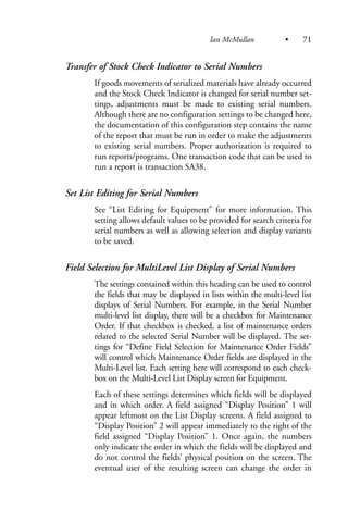 Transfer of Stock Check Indicator to Serial Numbers
If goods movements of serialized materials have already occurred
and the Stock Check Indicator is changed for serial number set-
tings, adjustments must be made to existing serial numbers.
Although there are no configuration settings to be changed here,
the documentation of this configuration step contains the name
of the report that must be run in order to make the adjustments
to existing serial numbers. Proper authorization is required to
run reports/programs. One transaction code that can be used to
run a report is transaction SA38.
Set List Editing for Serial Numbers
See “List Editing for Equipment” for more information. This
setting allows default values to be provided for search criteria for
serial numbers as well as allowing selection and display variants
to be saved.
Field Selection for MultiLevel List Display of Serial Numbers
The settings contained within this heading can be used to control
the fields that may be displayed in lists within the multi-level list
displays of Serial Numbers. For example, in the Serial Number
multi-level list display, there will be a checkbox for Maintenance
Order. If that checkbox is checked, a list of maintenance orders
related to the selected Serial Number will be displayed. The set-
tings for “Define Field Selection for Maintenance Order Fields”
will control which Maintenance Order fields are displayed in the
Multi-Level list. Each setting here will correspond to each check-
box on the Multi-Level List Display screen for Equipment.
Each of these settings determines which fields will be displayed
and in which order. A field assigned “Display Position” 1 will
appear leftmost on the List Display screens. A field assigned to
“Display Position” 2 will appear immediately to the right of the
field assigned “Display Position” 1. Once again, the numbers
only indicate the order in which the fields will be displayed and
do not control the fields’ physical position on the screen. The
eventual user of the resulting screen can change the order in
Ian McMullan • 71
 