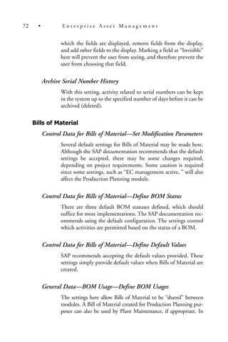 which the fields are displayed, remove fields from the display,
and add other fields to the display. Marking a field as “Invisible”
here will prevent the user from seeing, and therefore prevent the
user from choosing that field.
Archive Serial Number History
With this setting, activity related to serial numbers can be kept
in the system up to the specified number of days before it can be
archived (deleted).
Bills of Material
Control Data for Bills of Material—Set Modification Parameters
Several default settings for Bills of Material may be made here.
Although the SAP documentation recommends that the default
settings be accepted, there may be some changes required,
depending on project requirements. Some caution is required
since some settings, such as “EC management active, ” will also
affect the Production Planning module.
Control Data for Bills of Material—Define BOM Status
There are three default BOM statuses defined, which should
suffice for most implementations. The SAP documentation rec-
ommends using the default configuration. The settings control
which activities are permitted based on the status of a BOM.
Control Data for Bills of Material—Define Default Values
SAP recommends accepting the default values provided. These
settings simply provide default values when Bills of Material are
created.
General Data—BOM Usage—Define BOM Usages
The settings here allow Bills of Material to be “shared” between
modules. A Bill of Material created for Production Planning pur-
poses can also be used by Plant Maintenance, if appropriate. In
72 • E n t e r p r i s e A s s e t M a n a g e m e n t
 
