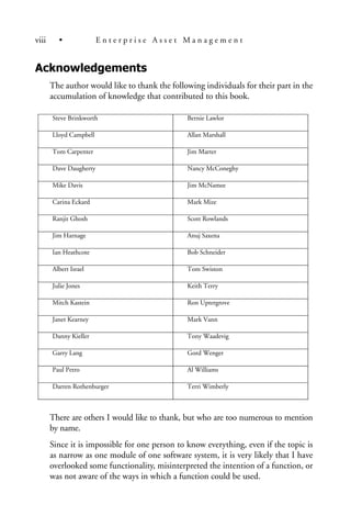 Acknowledgements
The author would like to thank the following individuals for their part in the
accumulation of knowledge that contributed to this book.
There are others I would like to thank, but who are too numerous to mention
by name.
Since it is impossible for one person to know everything, even if the topic is
as narrow as one module of one software system, it is very likely that I have
overlooked some functionality, misinterpreted the intention of a function, or
was not aware of the ways in which a function could be used.
Steve Brinkworth Bernie Lawlor
Lloyd Campbell Allan Marshall
Tom Carpenter Jim Marter
Dave Daugherty Nancy McConeghy
Mike Davis Jim McNamee
Carina Eckard Mark Mize
Ranjit Ghosh Scott Rowlands
Jim Harnage Anuj Saxena
Ian Heathcote Bob Schneider
Albert Israel Tom Swiston
Julie Jones Keith Terry
Mitch Kastein Ron Uptergrove
Janet Kearney Mark Vann
Danny Kieller Tony Waadevig
Garry Lang Gord Wenger
Paul Petro Al Williams
Darren Rothenburger Terri Wimberly
viii • E n t e r p r i s e A s s e t M a n a g e m e n t
 