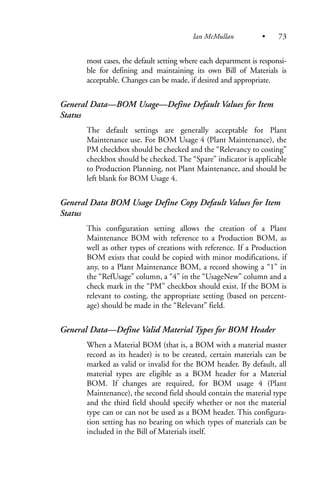 most cases, the default setting where each department is responsi-
ble for defining and maintaining its own Bill of Materials is
acceptable. Changes can be made, if desired and appropriate.
General Data—BOM Usage—Define Default Values for Item
Status
The default settings are generally acceptable for Plant
Maintenance use. For BOM Usage 4 (Plant Maintenance), the
PM checkbox should be checked and the “Relevancy to costing”
checkbox should be checked. The “Spare” indicator is applicable
to Production Planning, not Plant Maintenance, and should be
left blank for BOM Usage 4.
General Data BOM Usage Define Copy Default Values for Item
Status
This configuration setting allows the creation of a Plant
Maintenance BOM with reference to a Production BOM, as
well as other types of creations with reference. If a Production
BOM exists that could be copied with minor modifications, if
any, to a Plant Maintenance BOM, a record showing a “1” in
the “RefUsage” column, a “4” in the “UsageNew” column and a
check mark in the “PM” checkbox should exist. If the BOM is
relevant to costing, the appropriate setting (based on percent-
age) should be made in the “Relevant” field.
General Data—Define Valid Material Types for BOM Header
When a Material BOM (that is, a BOM with a material master
record as its header) is to be created, certain materials can be
marked as valid or invalid for the BOM header. By default, all
material types are eligible as a BOM header for a Material
BOM. If changes are required, for BOM usage 4 (Plant
Maintenance), the second field should contain the material type
and the third field should specify whether or not the material
type can or can not be used as a BOM header. This configura-
tion setting has no bearing on which types of materials can be
included in the Bill of Materials itself.
Ian McMullan • 73
 