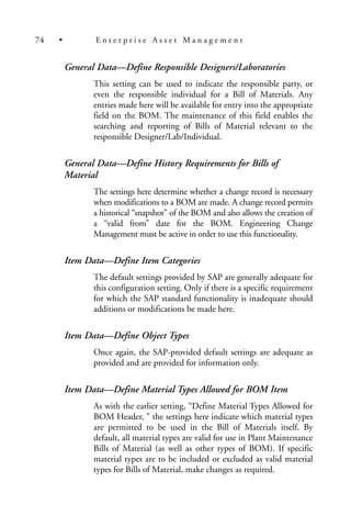 General Data—Define Responsible Designers/Laboratories
This setting can be used to indicate the responsible party, or
even the responsible individual for a Bill of Materials. Any
entries made here will be available for entry into the appropriate
field on the BOM. The maintenance of this field enables the
searching and reporting of Bills of Material relevant to the
responsible Designer/Lab/Individual.
General Data—Define History Requirements for Bills of
Material
The settings here determine whether a change record is necessary
when modifications to a BOM are made. A change record permits
a historical “snapshot” of the BOM and also allows the creation of
a “valid from” date for the BOM. Engineering Change
Management must be active in order to use this functionality.
Item Data—Define Item Categories
The default settings provided by SAP are generally adequate for
this configuration setting. Only if there is a specific requirement
for which the SAP standard functionality is inadequate should
additions or modifications be made here.
Item Data—Define Object Types
Once again, the SAP-provided default settings are adequate as
provided and are provided for information only.
Item Data—Define Material Types Allowed for BOM Item
As with the earlier setting, “Define Material Types Allowed for
BOM Header, ” the settings here indicate which material types
are permitted to be used in the Bill of Materials itself. By
default, all material types are valid for use in Plant Maintenance
Bills of Material (as well as other types of BOM). If specific
material types are to be included or excluded as valid material
types for Bills of Material, make changes as required.
74 • E n t e r p r i s e A s s e t M a n a g e m e n t
 
