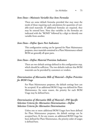 Item Data—Maintain Variable-Size Item Formulas
There are some default formulas provided that may meet the
needs of those requiring such calculations for quantities of vari-
able-sized materials. If additional formulas are required, they
may be entered here. Note that variables in the formulas are
indicated with the “ROMS” followed by a digit to identify one
variable from another.
Item Data—Define Spare Part Indicators
This configuration setting can be ignored for Plant Maintenance
purposes, since materials contained in a Plant Maintenance-related
BOM are generally all spare parts.
Item Data—Define Material Provision Indicators
There are two default settings defined in this configuration step,
which should be sufficient. The two defaults indicate that BOM
materials can be provided by customers or vendors.
Determination of Alternative Bills of Material—Define Priorities
for BOM Usage
For Plant Maintenance purposes, the default settings here can
be accepted. If an additional BOM Usage was defined for Plant
Maintenance, for some reason, the priority for each BOM
Usage may be defined here.
Determination of Alternative Bills of Material—PM Specific
Selection Criteria for Alternative Determination—Define
Selection Criteria for Alternative Determination
Unless one or more additional BOM Usages have been defined
for Plant Maintenance purposes, the default settings can be
accepted here. If, for any reason, an additional BOM Usage has
been defined for Plant Maintenance, the priority order of usages
is defined here.
Ian McMullan • 75
 