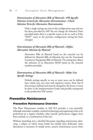Determination of Alternative Bills of Material—PM Specific
Selection Criteria for Alternative Determination—Check
Selection Term for Alternative Determination
Only a single setting can exist in this configuration step and one
has been provided by SAP. Do not change the Selection Term
provided unless there is a specific reason to do so, such as if the
“INST” entry in the previous configuration setting has been
changed.
Determination of Alternative Bills of Material—Define
Alternative Selection by Material
Alternative Bills of Material based on the material can be
defined for Material Bills of Material, but not for Functional
Location or Equipment Bills of Material. The setting here allows
the selection of an Alternative BOM based on the material
numbers provided.
Determination of Alternative Bills of Material—Make User
Specific Settings
Default settings specific to one or more users can be defined
here, which may save time with repetitive entries. Note that if
this setting is defined and must be changed in the future, it must
be done in the Implementation Guide and possibly transported
to the production SAP system.
Preventive Maintenance
Preventive Maintenance Overview
The Plant Maintenance module in SAP R/3 provides a very powerful,
although somewhat complex, method of planning and organizing work to be
performed on a regular schedule, when specific performance triggers have
been reached, or a combination of the two.
Without launching into a detailed discussion regarding maintenance plan-
ning, a subject to which many books has already been dedicated, some
description is necessary. In simple terms, reactive maintenance occurs when
76 • E n t e r p r i s e A s s e t M a n a g e m e n t
 