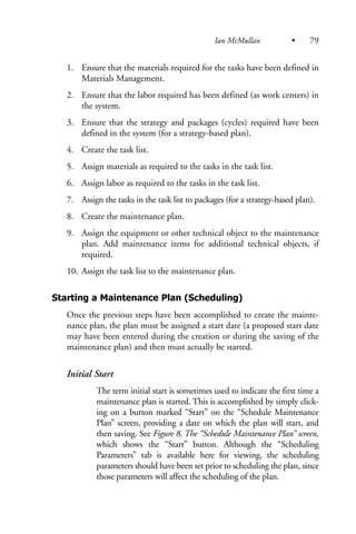 1. Ensure that the materials required for the tasks have been defined in
Materials Management.
2. Ensure that the labor required has been defined (as work centers) in
the system.
3. Ensure that the strategy and packages (cycles) required have been
defined in the system (for a strategy-based plan).
4. Create the task list.
5. Assign materials as required to the tasks in the task list.
6. Assign labor as required to the tasks in the task list.
7. Assign the tasks in the task list to packages (for a strategy-based plan).
8. Create the maintenance plan.
9. Assign the equipment or other technical object to the maintenance
plan. Add maintenance items for additional technical objects, if
required.
10. Assign the task list to the maintenance plan.
Starting a Maintenance Plan (Scheduling)
Once the previous steps have been accomplished to create the mainte-
nance plan, the plan must be assigned a start date (a proposed start date
may have been entered during the creation or during the saving of the
maintenance plan) and then must actually be started.
Initial Start
The term initial start is sometimes used to indicate the first time a
maintenance plan is started. This is accomplished by simply click-
ing on a button marked “Start” on the “Schedule Maintenance
Plan” screen, providing a date on which the plan will start, and
then saving. See Figure 8, The “Schedule Maintenance Plan” screen,
which shows the “Start” button. Although the “Scheduling
Parameters” tab is available here for viewing, the scheduling
parameters should have been set prior to scheduling the plan, since
those parameters will affect the scheduling of the plan.
Ian McMullan • 79
 
