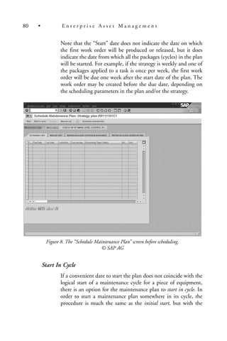 Note that the “Start” date does not indicate the date on which
the first work order will be produced or released, but it does
indicate the date from which all the packages (cycles) in the plan
will be started. For example, if the strategy is weekly and one of
the packages applied to a task is once per week, the first work
order will be due one week after the start date of the plan. The
work order may be created before the due date, depending on
the scheduling parameters in the plan and/or the strategy.
Figure 8. The “Schedule Maintenance Plan” screen before scheduling.
© SAP AG
Start In Cycle
If a convenient date to start the plan does not coincide with the
logical start of a maintenance cycle for a piece of equipment,
there is an option for the maintenance plan to start in cycle. In
order to start a maintenance plan somewhere in its cycle, the
procedure is much the same as the initial start, but with the
80 • E n t e r p r i s e A s s e t M a n a g e m e n t
 