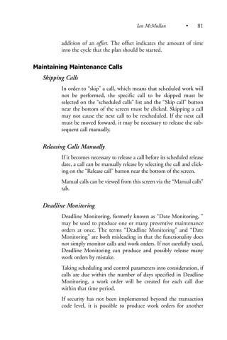 addition of an offset. The offset indicates the amount of time
into the cycle that the plan should be started.
Maintaining Maintenance Calls
Skipping Calls
In order to “skip” a call, which means that scheduled work will
not be performed, the specific call to be skipped must be
selected on the “scheduled calls” list and the “Skip call” button
near the bottom of the screen must be clicked. Skipping a call
may not cause the next call to be rescheduled. If the next call
must be moved forward, it may be necessary to release the sub-
sequent call manually.
Releasing Calls Manually
If it becomes necessary to release a call before its scheduled release
date, a call can be manually release by selecting the call and click-
ing on the “Release call” button near the bottom of the screen.
Manual calls can be viewed from this screen via the “Manual calls”
tab.
Deadline Monitoring
Deadline Monitoring, formerly known as “Date Monitoring, ”
may be used to produce one or many preventive maintenance
orders at once. The terms “Deadline Monitoring” and “Date
Monitoring” are both misleading in that the functionality does
not simply monitor calls and work orders. If not carefully used,
Deadline Monitoring can produce and possibly release many
work orders by mistake.
Taking scheduling and control parameters into consideration, if
calls are due within the number of days specified in Deadline
Monitoring, a work order will be created for each call due
within that time period.
If security has not been implemented beyond the transaction
code level, it is possible to produce work orders for another
Ian McMullan • 81
 