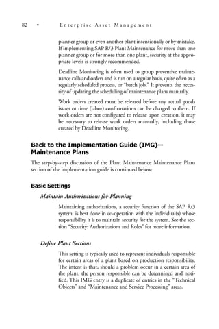 planner group or even another plant intentionally or by mistake.
If implementing SAP R/3 Plant Maintenance for more than one
planner group or for more than one plant, security at the appro-
priate levels is strongly recommended.
Deadline Monitoring is often used to group preventive mainte-
nance calls and orders and is run on a regular basis, quite often as a
regularly scheduled process, or “batch job.” It prevents the neces-
sity of updating the scheduling of maintenance plans manually.
Work orders created must be released before any actual goods
issues or time (labor) confirmations can be charged to them. If
work orders are not configured to release upon creation, it may
be necessary to release work orders manually, including those
created by Deadline Monitoring.
Back to the Implementation Guide (IMG)—
Maintenance Plans
The step-by-step discussion of the Plant Maintenance Maintenance Plans
section of the implementation guide is continued below:
Basic Settings
Maintain Authorizations for Planning
Maintaining authorizations, a security function of the SAP R/3
system, is best done in co-operation with the individual(s) whose
responsibility it is to maintain security for the system. See the sec-
tion “Security: Authorizations and Roles” for more information.
Define Plant Sections
This setting is typically used to represent individuals responsible
for certain areas of a plant based on production responsibility.
The intent is that, should a problem occur in a certain area of
the plant, the person responsible can be determined and noti-
fied. This IMG entry is a duplicate of entries in the “Technical
Objects” and “Maintenance and Service Processing” areas.
82 • E n t e r p r i s e A s s e t M a n a g e m e n t
 