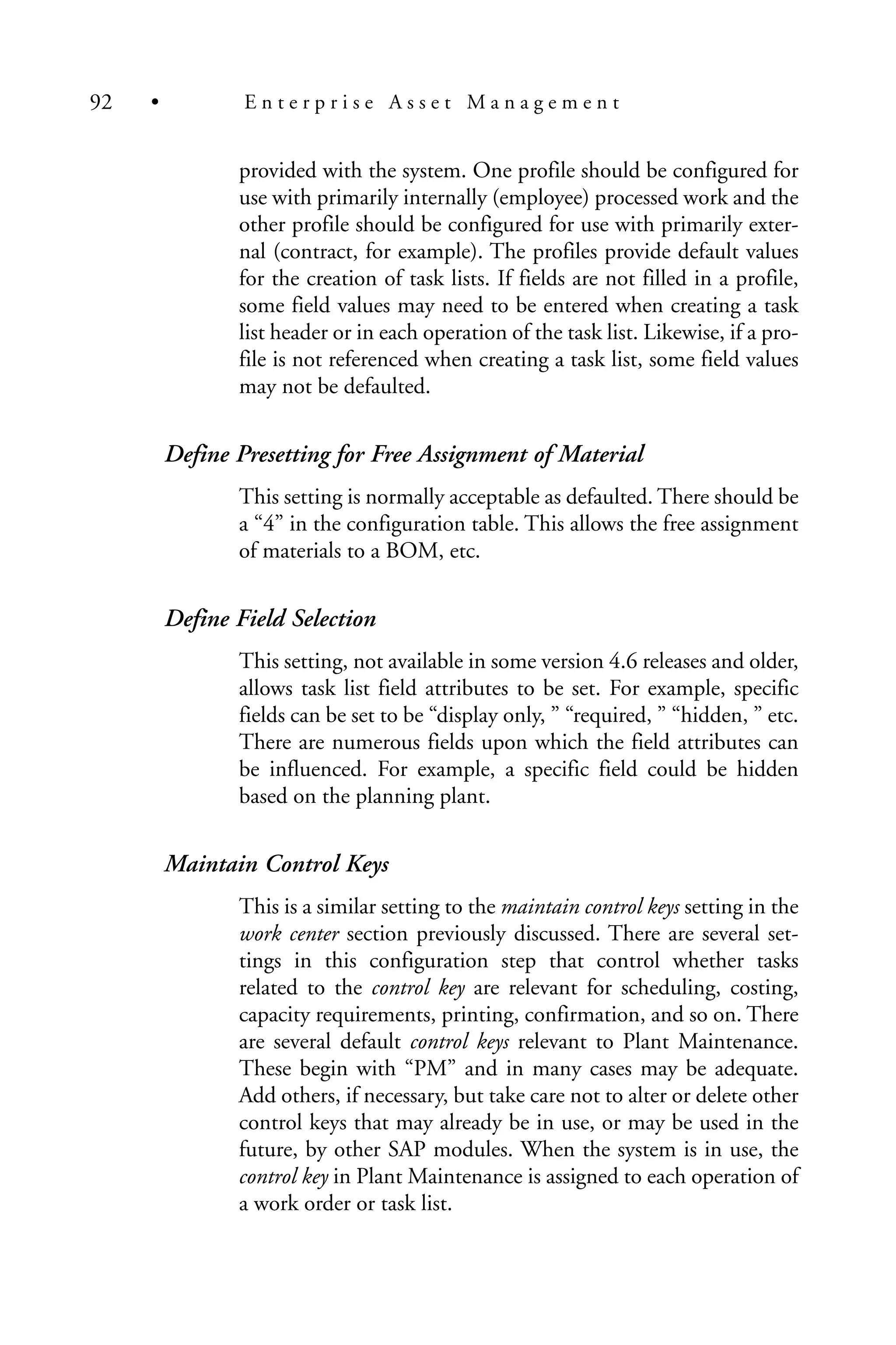 provided with the system. One profile should be configured for
use with primarily internally (employee) processed work and the
other profile should be configured for use with primarily exter-
nal (contract, for example). The profiles provide default values
for the creation of task lists. If fields are not filled in a profile,
some field values may need to be entered when creating a task
list header or in each operation of the task list. Likewise, if a pro-
file is not referenced when creating a task list, some field values
may not be defaulted.
Define Presetting for Free Assignment of Material
This setting is normally acceptable as defaulted. There should be
a “4” in the configuration table. This allows the free assignment
of materials to a BOM, etc.
Define Field Selection
This setting, not available in some version 4.6 releases and older,
allows task list field attributes to be set. For example, specific
fields can be set to be “display only, ” “required, ” “hidden, ” etc.
There are numerous fields upon which the field attributes can
be influenced. For example, a specific field could be hidden
based on the planning plant.
Maintain Control Keys
This is a similar setting to the maintain control keys setting in the
work center section previously discussed. There are several set-
tings in this configuration step that control whether tasks
related to the control key are relevant for scheduling, costing,
capacity requirements, printing, confirmation, and so on. There
are several default control keys relevant to Plant Maintenance.
These begin with “PM” and in many cases may be adequate.
Add others, if necessary, but take care not to alter or delete other
control keys that may already be in use, or may be used in the
future, by other SAP modules. When the system is in use, the
control key in Plant Maintenance is assigned to each operation of
a work order or task list.
92 • E n t e r p r i s e A s s e t M a n a g e m e n t
 