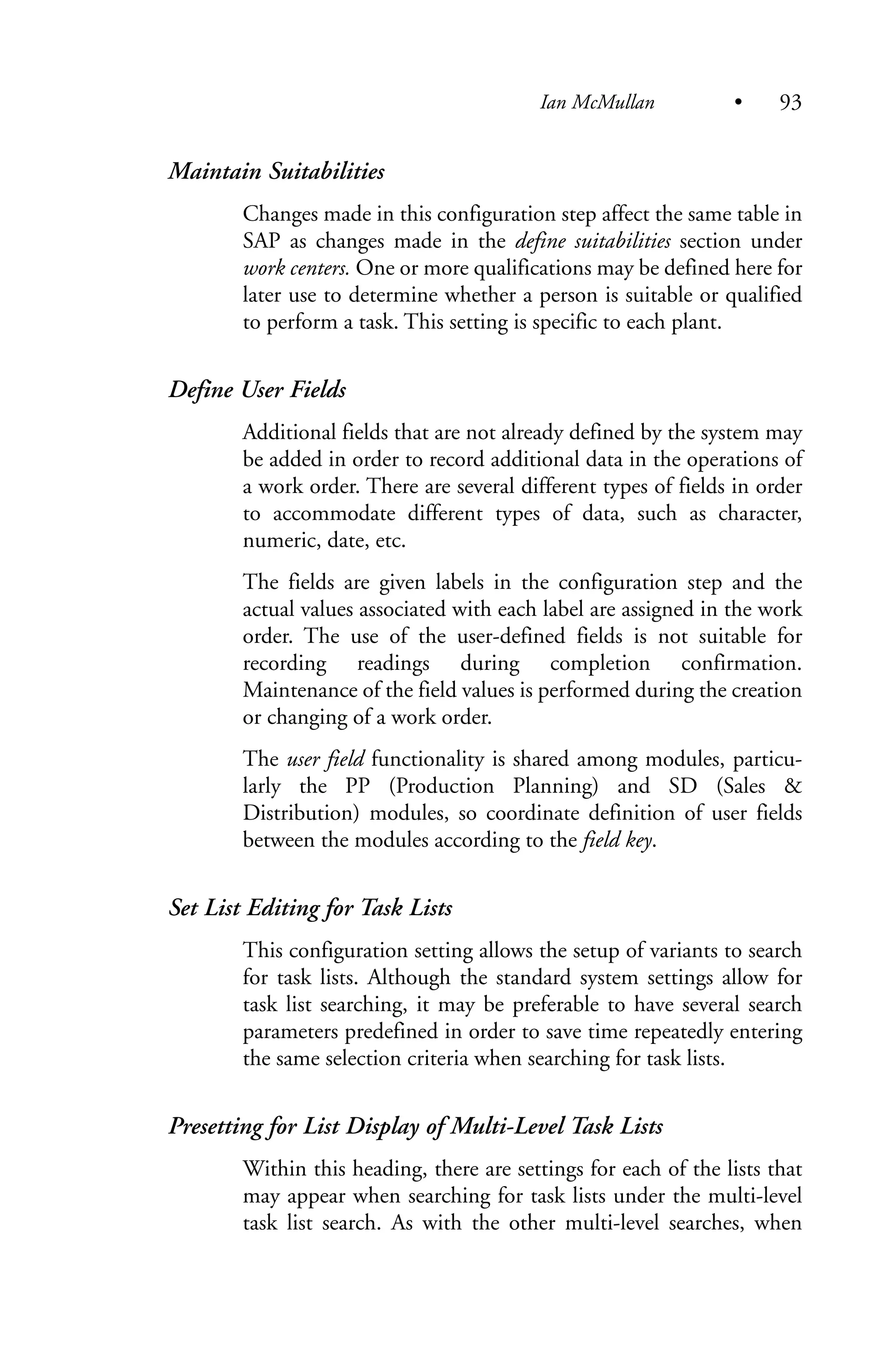 Maintain Suitabilities
Changes made in this configuration step affect the same table in
SAP as changes made in the define suitabilities section under
work centers. One or more qualifications may be defined here for
later use to determine whether a person is suitable or qualified
to perform a task. This setting is specific to each plant.
Define User Fields
Additional fields that are not already defined by the system may
be added in order to record additional data in the operations of
a work order. There are several different types of fields in order
to accommodate different types of data, such as character,
numeric, date, etc.
The fields are given labels in the configuration step and the
actual values associated with each label are assigned in the work
order. The use of the user-defined fields is not suitable for
recording readings during completion confirmation.
Maintenance of the field values is performed during the creation
or changing of a work order.
The user field functionality is shared among modules, particu-
larly the PP (Production Planning) and SD (Sales &
Distribution) modules, so coordinate definition of user fields
between the modules according to the field key.
Set List Editing for Task Lists
This configuration setting allows the setup of variants to search
for task lists. Although the standard system settings allow for
task list searching, it may be preferable to have several search
parameters predefined in order to save time repeatedly entering
the same selection criteria when searching for task lists.
Presetting for List Display of Multi-Level Task Lists
Within this heading, there are settings for each of the lists that
may appear when searching for task lists under the multi-level
task list search. As with the other multi-level searches, when
Ian McMullan • 93
 