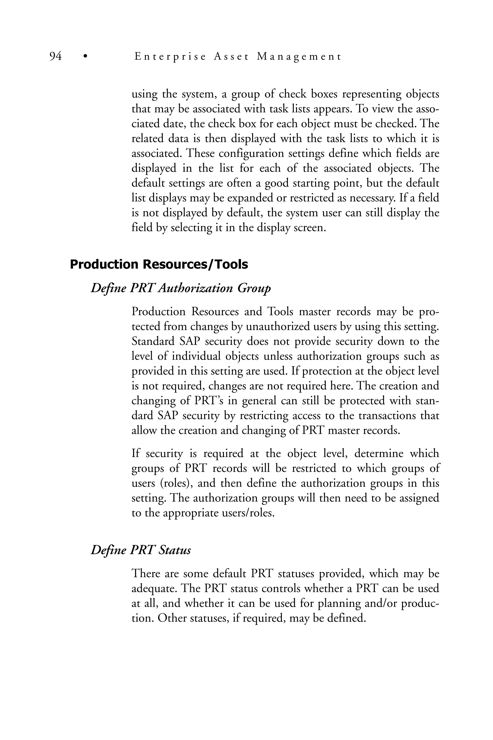 using the system, a group of check boxes representing objects
that may be associated with task lists appears. To view the asso-
ciated date, the check box for each object must be checked. The
related data is then displayed with the task lists to which it is
associated. These configuration settings define which fields are
displayed in the list for each of the associated objects. The
default settings are often a good starting point, but the default
list displays may be expanded or restricted as necessary. If a field
is not displayed by default, the system user can still display the
field by selecting it in the display screen.
Production Resources/Tools
Define PRT Authorization Group
Production Resources and Tools master records may be pro-
tected from changes by unauthorized users by using this setting.
Standard SAP security does not provide security down to the
level of individual objects unless authorization groups such as
provided in this setting are used. If protection at the object level
is not required, changes are not required here. The creation and
changing of PRT’s in general can still be protected with stan-
dard SAP security by restricting access to the transactions that
allow the creation and changing of PRT master records.
If security is required at the object level, determine which
groups of PRT records will be restricted to which groups of
users (roles), and then define the authorization groups in this
setting. The authorization groups will then need to be assigned
to the appropriate users/roles.
Define PRT Status
There are some default PRT statuses provided, which may be
adequate. The PRT status controls whether a PRT can be used
at all, and whether it can be used for planning and/or produc-
tion. Other statuses, if required, may be defined.
94 • E n t e r p r i s e A s s e t M a n a g e m e n t
 