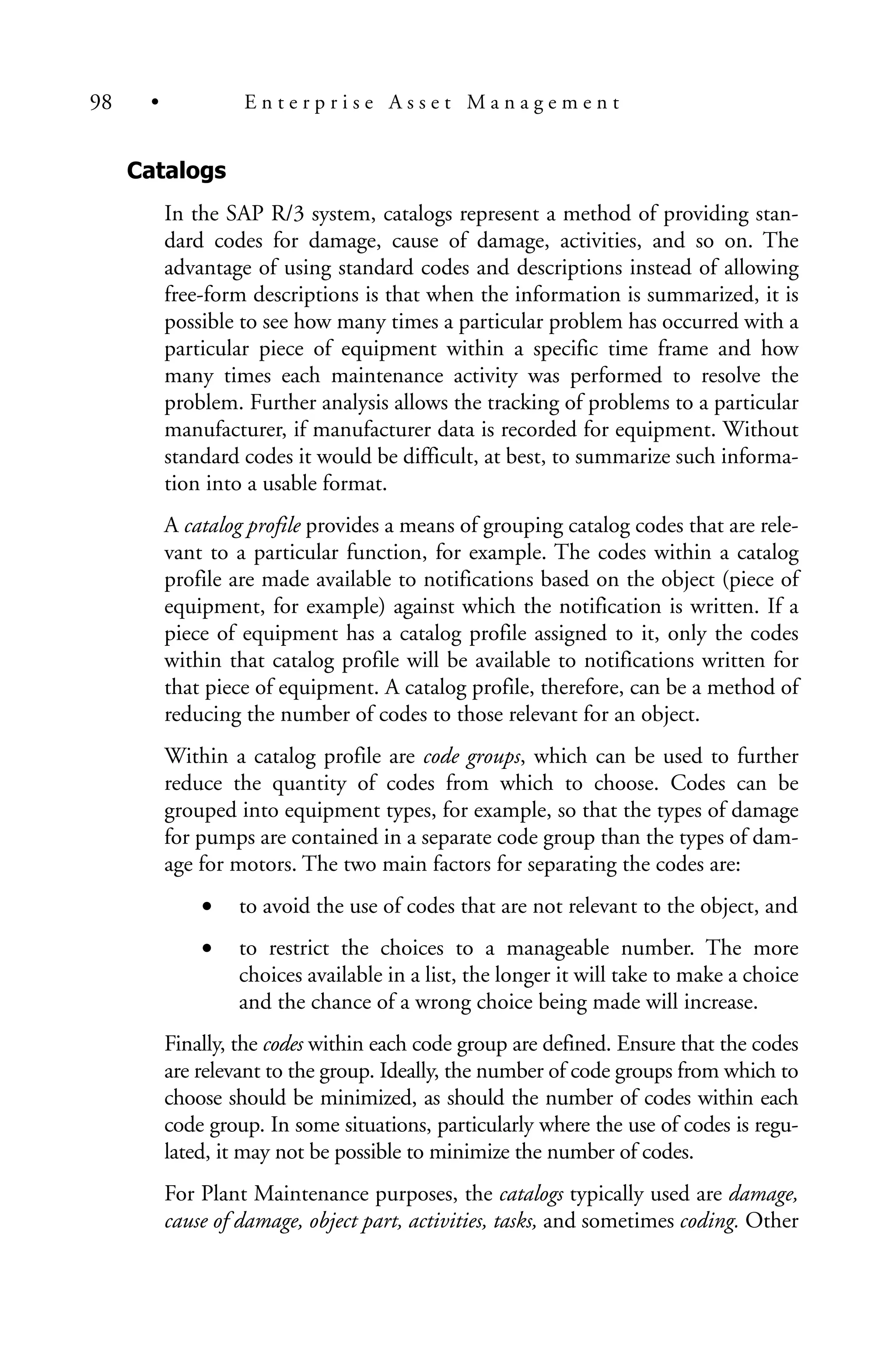 Catalogs
In the SAP R/3 system, catalogs represent a method of providing stan-
dard codes for damage, cause of damage, activities, and so on. The
advantage of using standard codes and descriptions instead of allowing
free-form descriptions is that when the information is summarized, it is
possible to see how many times a particular problem has occurred with a
particular piece of equipment within a specific time frame and how
many times each maintenance activity was performed to resolve the
problem. Further analysis allows the tracking of problems to a particular
manufacturer, if manufacturer data is recorded for equipment. Without
standard codes it would be difficult, at best, to summarize such informa-
tion into a usable format.
A catalog profile provides a means of grouping catalog codes that are rele-
vant to a particular function, for example. The codes within a catalog
profile are made available to notifications based on the object (piece of
equipment, for example) against which the notification is written. If a
piece of equipment has a catalog profile assigned to it, only the codes
within that catalog profile will be available to notifications written for
that piece of equipment. A catalog profile, therefore, can be a method of
reducing the number of codes to those relevant for an object.
Within a catalog profile are code groups, which can be used to further
reduce the quantity of codes from which to choose. Codes can be
grouped into equipment types, for example, so that the types of damage
for pumps are contained in a separate code group than the types of dam-
age for motors. The two main factors for separating the codes are:
• to avoid the use of codes that are not relevant to the object, and
• to restrict the choices to a manageable number. The more
choices available in a list, the longer it will take to make a choice
and the chance of a wrong choice being made will increase.
Finally, the codes within each code group are defined. Ensure that the codes
are relevant to the group. Ideally, the number of code groups from which to
choose should be minimized, as should the number of codes within each
code group. In some situations, particularly where the use of codes is regu-
lated, it may not be possible to minimize the number of codes.
For Plant Maintenance purposes, the catalogs typically used are damage,
cause of damage, object part, activities, tasks, and sometimes coding. Other
98 • E n t e r p r i s e A s s e t M a n a g e m e n t
 