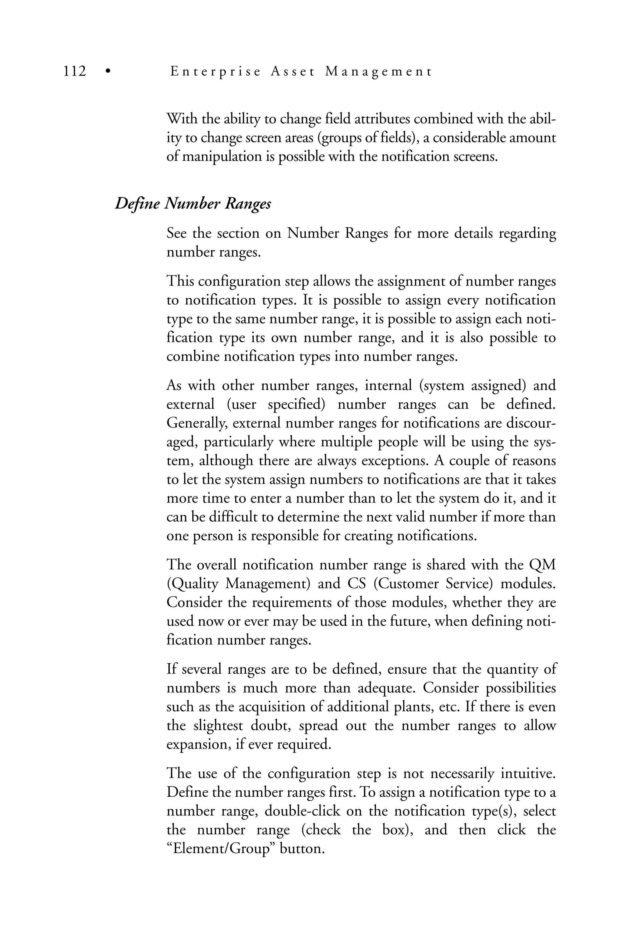 With the ability to change field attributes combined with the abil-
ity to change screen areas (groups of fields), a considerable amount
of manipulation is possible with the notification screens.
Define Number Ranges
See the section on Number Ranges for more details regarding
number ranges.
This configuration step allows the assignment of number ranges
to notification types. It is possible to assign every notification
type to the same number range, it is possible to assign each noti-
fication type its own number range, and it is also possible to
combine notification types into number ranges.
As with other number ranges, internal (system assigned) and
external (user specified) number ranges can be defined.
Generally, external number ranges for notifications are discour-
aged, particularly where multiple people will be using the sys-
tem, although there are always exceptions. A couple of reasons
to let the system assign numbers to notifications are that it takes
more time to enter a number than to let the system do it, and it
can be difficult to determine the next valid number if more than
one person is responsible for creating notifications.
The overall notification number range is shared with the QM
(Quality Management) and CS (Customer Service) modules.
Consider the requirements of those modules, whether they are
used now or ever may be used in the future, when defining noti-
fication number ranges.
If several ranges are to be defined, ensure that the quantity of
numbers is much more than adequate. Consider possibilities
such as the acquisition of additional plants, etc. If there is even
the slightest doubt, spread out the number ranges to allow
expansion, if ever required.
The use of the configuration step is not necessarily intuitive.
Define the number ranges first. To assign a notification type to a
number range, double-click on the notification type(s), select
the number range (check the box), and then click the
“Element/Group” button.
112 • E n t e r p r i s e A s s e t M a n a g e m e n t
 