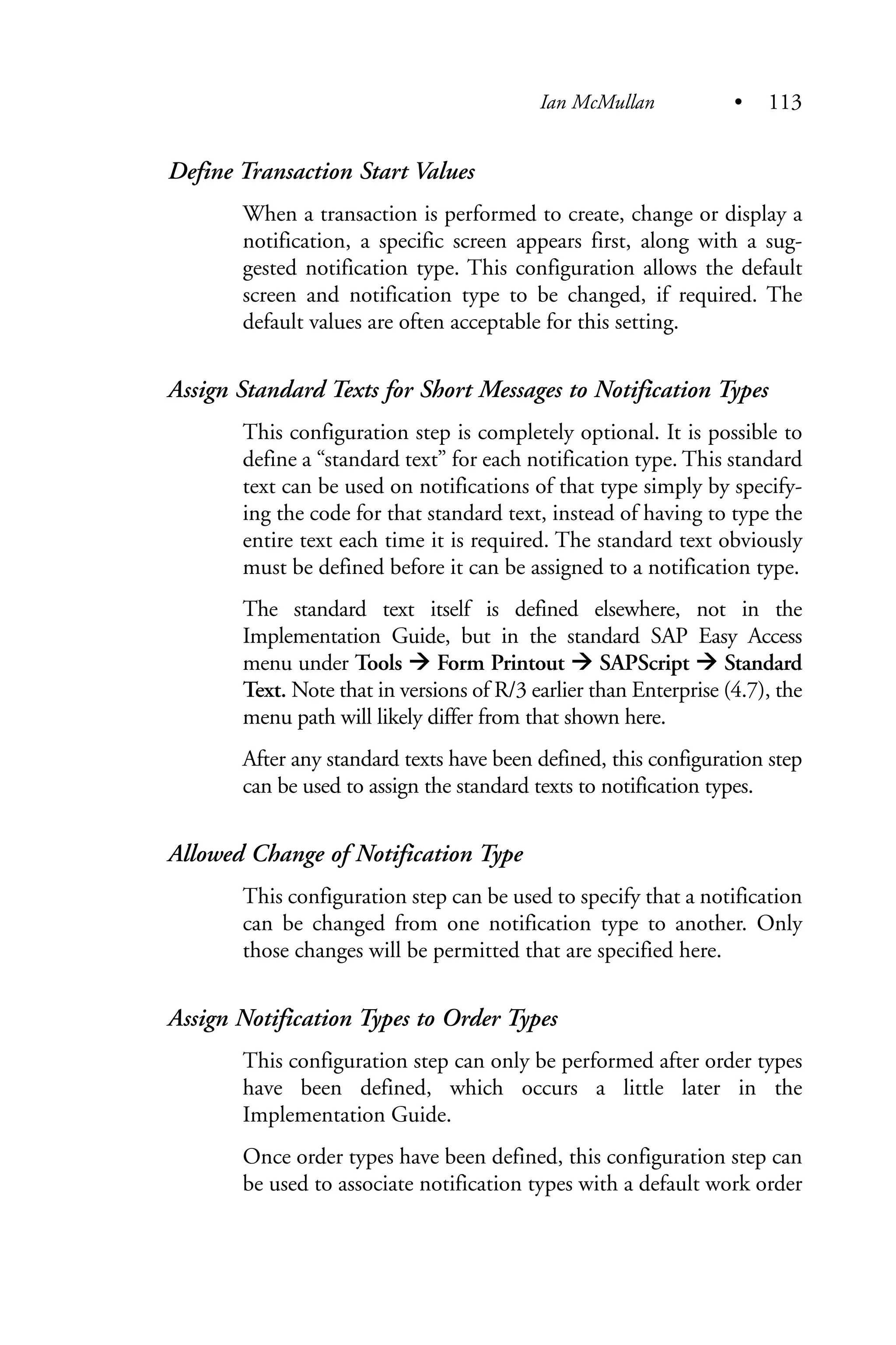 Define Transaction Start Values
When a transaction is performed to create, change or display a
notification, a specific screen appears first, along with a sug-
gested notification type. This configuration allows the default
screen and notification type to be changed, if required. The
default values are often acceptable for this setting.
Assign Standard Texts for Short Messages to Notification Types
This configuration step is completely optional. It is possible to
define a “standard text” for each notification type. This standard
text can be used on notifications of that type simply by specify-
ing the code for that standard text, instead of having to type the
entire text each time it is required. The standard text obviously
must be defined before it can be assigned to a notification type.
The standard text itself is defined elsewhere, not in the
Implementation Guide, but in the standard SAP Easy Access
menu under Tools Form Printout SAPScript Standard
Text. Note that in versions of R/3 earlier than Enterprise (4.7), the
menu path will likely differ from that shown here.
After any standard texts have been defined, this configuration step
can be used to assign the standard texts to notification types.
Allowed Change of Notification Type
This configuration step can be used to specify that a notification
can be changed from one notification type to another. Only
those changes will be permitted that are specified here.
Assign Notification Types to Order Types
This configuration step can only be performed after order types
have been defined, which occurs a little later in the
Implementation Guide.
Once order types have been defined, this configuration step can
be used to associate notification types with a default work order
Ian McMullan • 113
 