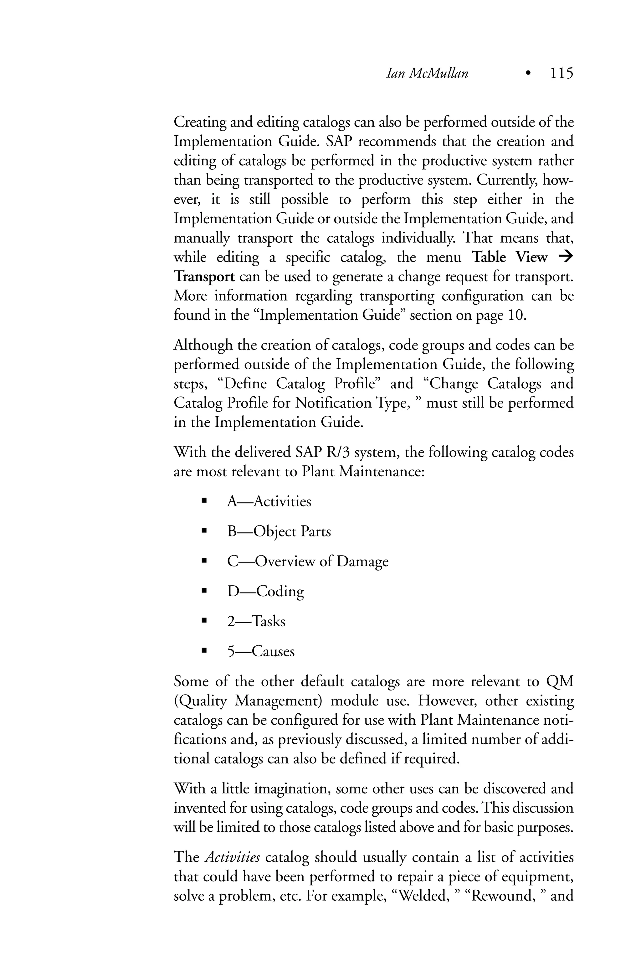 Creating and editing catalogs can also be performed outside of the
Implementation Guide. SAP recommends that the creation and
editing of catalogs be performed in the productive system rather
than being transported to the productive system. Currently, how-
ever, it is still possible to perform this step either in the
Implementation Guide or outside the Implementation Guide, and
manually transport the catalogs individually. That means that,
while editing a specific catalog, the menu Table View
Transport can be used to generate a change request for transport.
More information regarding transporting configuration can be
found in the “Implementation Guide” section on page 10.
Although the creation of catalogs, code groups and codes can be
performed outside of the Implementation Guide, the following
steps, “Define Catalog Profile” and “Change Catalogs and
Catalog Profile for Notification Type, ” must still be performed
in the Implementation Guide.
With the delivered SAP R/3 system, the following catalog codes
are most relevant to Plant Maintenance:
A—Activities
B—Object Parts
C—Overview of Damage
D—Coding
2—Tasks
5—Causes
Some of the other default catalogs are more relevant to QM
(Quality Management) module use. However, other existing
catalogs can be configured for use with Plant Maintenance noti-
fications and, as previously discussed, a limited number of addi-
tional catalogs can also be defined if required.
With a little imagination, some other uses can be discovered and
invented for using catalogs, code groups and codes.This discussion
will be limited to those catalogs listed above and for basic purposes.
The Activities catalog should usually contain a list of activities
that could have been performed to repair a piece of equipment,
solve a problem, etc. For example, “Welded, ” “Rewound, ” and
Ian McMullan • 115
 
