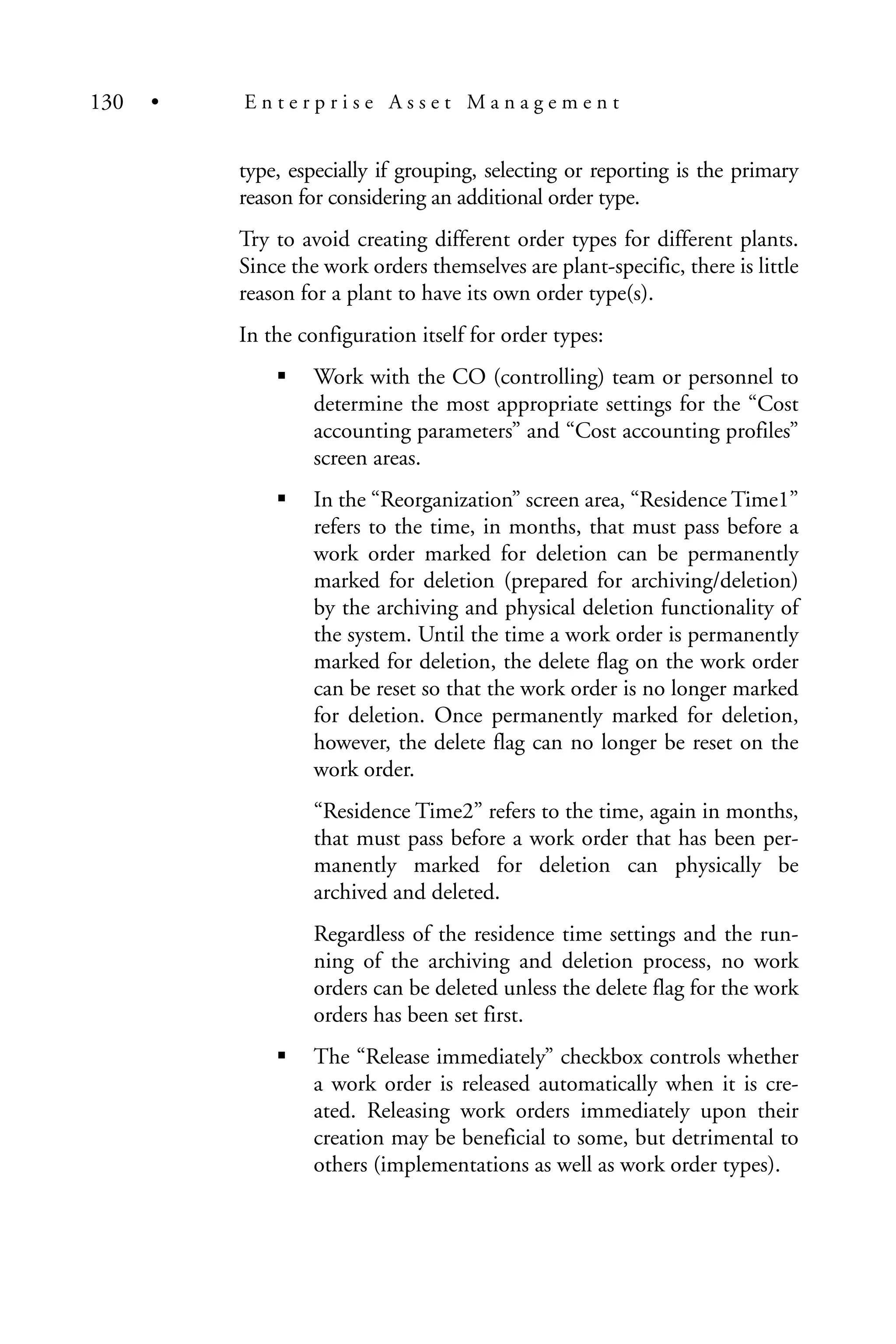 type, especially if grouping, selecting or reporting is the primary
reason for considering an additional order type.
Try to avoid creating different order types for different plants.
Since the work orders themselves are plant-specific, there is little
reason for a plant to have its own order type(s).
In the configuration itself for order types:
Work with the CO (controlling) team or personnel to
determine the most appropriate settings for the “Cost
accounting parameters” and “Cost accounting profiles”
screen areas.
In the “Reorganization” screen area, “Residence Time1”
refers to the time, in months, that must pass before a
work order marked for deletion can be permanently
marked for deletion (prepared for archiving/deletion)
by the archiving and physical deletion functionality of
the system. Until the time a work order is permanently
marked for deletion, the delete flag on the work order
can be reset so that the work order is no longer marked
for deletion. Once permanently marked for deletion,
however, the delete flag can no longer be reset on the
work order.
“Residence Time2” refers to the time, again in months,
that must pass before a work order that has been per-
manently marked for deletion can physically be
archived and deleted.
Regardless of the residence time settings and the run-
ning of the archiving and deletion process, no work
orders can be deleted unless the delete flag for the work
orders has been set first.
The “Release immediately” checkbox controls whether
a work order is released automatically when it is cre-
ated. Releasing work orders immediately upon their
creation may be beneficial to some, but detrimental to
others (implementations as well as work order types).
130 • E n t e r p r i s e A s s e t M a n a g e m e n t
 