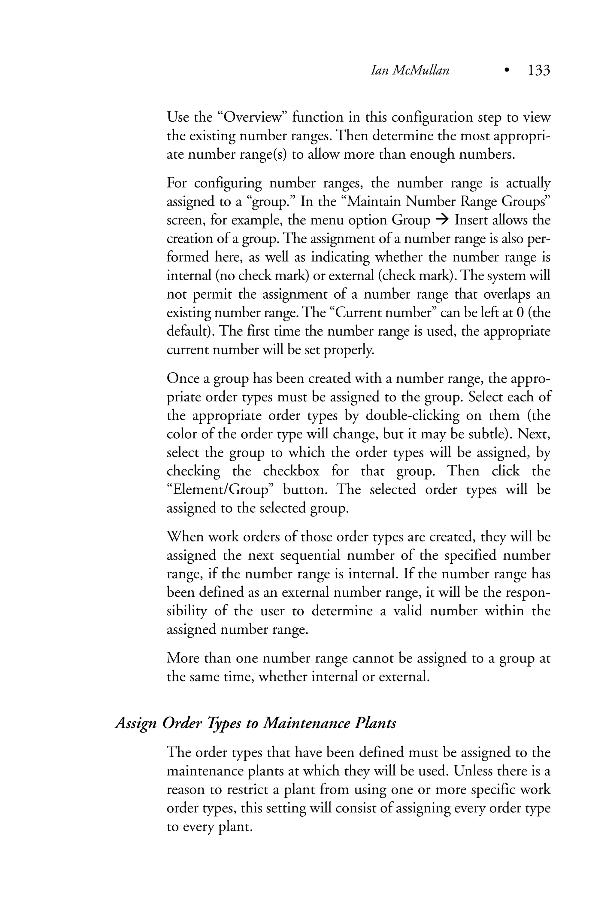 Use the “Overview” function in this configuration step to view
the existing number ranges. Then determine the most appropri-
ate number range(s) to allow more than enough numbers.
For configuring number ranges, the number range is actually
assigned to a “group.” In the “Maintain Number Range Groups”
screen, for example, the menu option Group Insert allows the
creation of a group. The assignment of a number range is also per-
formed here, as well as indicating whether the number range is
internal (no check mark) or external (check mark).The system will
not permit the assignment of a number range that overlaps an
existing number range. The “Current number” can be left at 0 (the
default). The first time the number range is used, the appropriate
current number will be set properly.
Once a group has been created with a number range, the appro-
priate order types must be assigned to the group. Select each of
the appropriate order types by double-clicking on them (the
color of the order type will change, but it may be subtle). Next,
select the group to which the order types will be assigned, by
checking the checkbox for that group. Then click the
“Element/Group” button. The selected order types will be
assigned to the selected group.
When work orders of those order types are created, they will be
assigned the next sequential number of the specified number
range, if the number range is internal. If the number range has
been defined as an external number range, it will be the respon-
sibility of the user to determine a valid number within the
assigned number range.
More than one number range cannot be assigned to a group at
the same time, whether internal or external.
Assign Order Types to Maintenance Plants
The order types that have been defined must be assigned to the
maintenance plants at which they will be used. Unless there is a
reason to restrict a plant from using one or more specific work
order types, this setting will consist of assigning every order type
to every plant.
Ian McMullan • 133
 