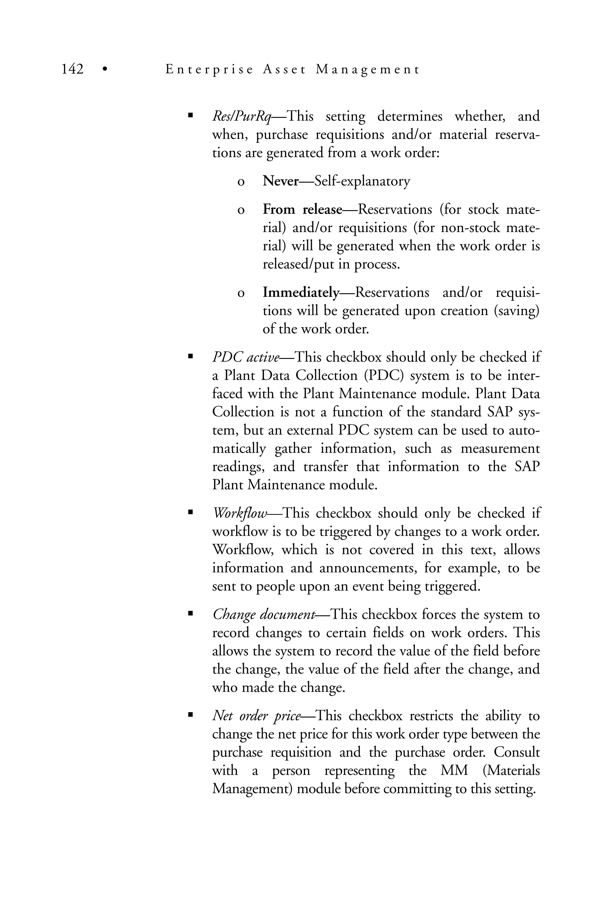 Res/PurRq—This setting determines whether, and
when, purchase requisitions and/or material reserva-
tions are generated from a work order:
o Never—Self-explanatory
o From release—Reservations (for stock mate-
rial) and/or requisitions (for non-stock mate-
rial) will be generated when the work order is
released/put in process.
o Immediately—Reservations and/or requisi-
tions will be generated upon creation (saving)
of the work order.
PDC active—This checkbox should only be checked if
a Plant Data Collection (PDC) system is to be inter-
faced with the Plant Maintenance module. Plant Data
Collection is not a function of the standard SAP sys-
tem, but an external PDC system can be used to auto-
matically gather information, such as measurement
readings, and transfer that information to the SAP
Plant Maintenance module.
Workflow—This checkbox should only be checked if
workflow is to be triggered by changes to a work order.
Workflow, which is not covered in this text, allows
information and announcements, for example, to be
sent to people upon an event being triggered.
Change document—This checkbox forces the system to
record changes to certain fields on work orders. This
allows the system to record the value of the field before
the change, the value of the field after the change, and
who made the change.
Net order price—This checkbox restricts the ability to
change the net price for this work order type between the
purchase requisition and the purchase order. Consult
with a person representing the MM (Materials
Management) module before committing to this setting.
142 • E n t e r p r i s e A s s e t M a n a g e m e n t
 