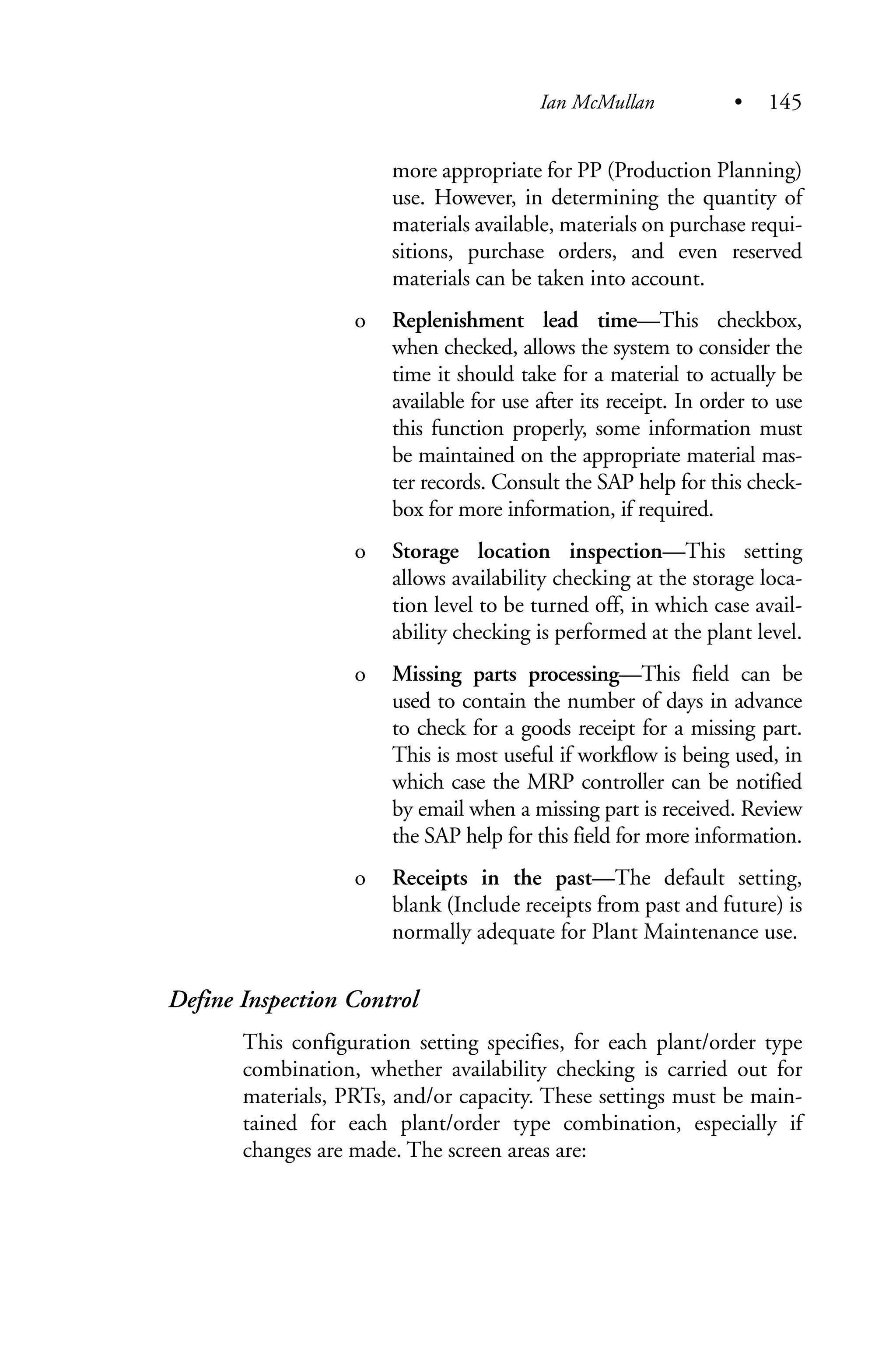 more appropriate for PP (Production Planning)
use. However, in determining the quantity of
materials available, materials on purchase requi-
sitions, purchase orders, and even reserved
materials can be taken into account.
o Replenishment lead time—This checkbox,
when checked, allows the system to consider the
time it should take for a material to actually be
available for use after its receipt. In order to use
this function properly, some information must
be maintained on the appropriate material mas-
ter records. Consult the SAP help for this check-
box for more information, if required.
o Storage location inspection—This setting
allows availability checking at the storage loca-
tion level to be turned off, in which case avail-
ability checking is performed at the plant level.
o Missing parts processing—This field can be
used to contain the number of days in advance
to check for a goods receipt for a missing part.
This is most useful if workflow is being used, in
which case the MRP controller can be notified
by email when a missing part is received. Review
the SAP help for this field for more information.
o Receipts in the past—The default setting,
blank (Include receipts from past and future) is
normally adequate for Plant Maintenance use.
Define Inspection Control
This configuration setting specifies, for each plant/order type
combination, whether availability checking is carried out for
materials, PRTs, and/or capacity. These settings must be main-
tained for each plant/order type combination, especially if
changes are made. The screen areas are:
Ian McMullan • 145
 