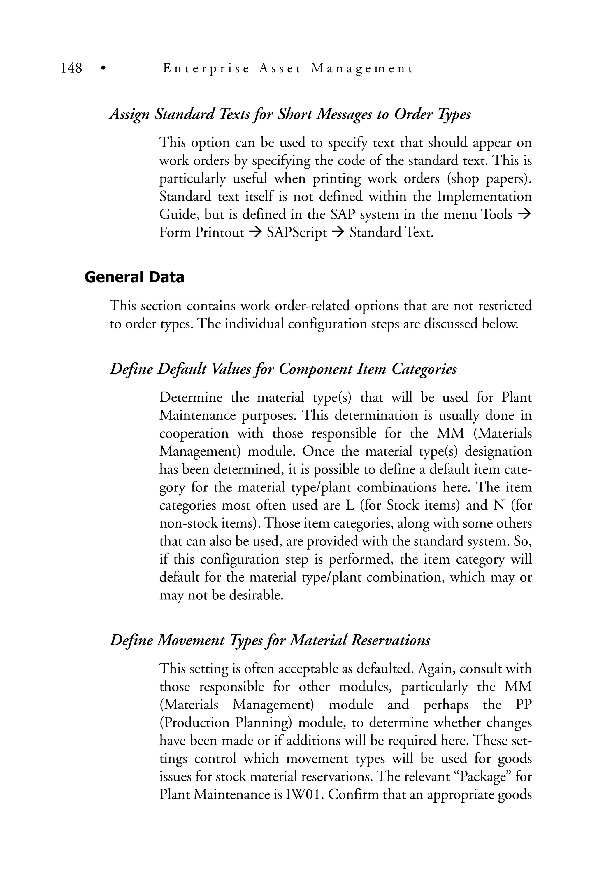 Assign Standard Texts for Short Messages to Order Types
This option can be used to specify text that should appear on
work orders by specifying the code of the standard text. This is
particularly useful when printing work orders (shop papers).
Standard text itself is not defined within the Implementation
Guide, but is defined in the SAP system in the menu Tools
Form Printout SAPScript Standard Text.
General Data
This section contains work order-related options that are not restricted
to order types. The individual configuration steps are discussed below.
Define Default Values for Component Item Categories
Determine the material type(s) that will be used for Plant
Maintenance purposes. This determination is usually done in
cooperation with those responsible for the MM (Materials
Management) module. Once the material type(s) designation
has been determined, it is possible to define a default item cate-
gory for the material type/plant combinations here. The item
categories most often used are L (for Stock items) and N (for
non-stock items). Those item categories, along with some others
that can also be used, are provided with the standard system. So,
if this configuration step is performed, the item category will
default for the material type/plant combination, which may or
may not be desirable.
Define Movement Types for Material Reservations
This setting is often acceptable as defaulted. Again, consult with
those responsible for other modules, particularly the MM
(Materials Management) module and perhaps the PP
(Production Planning) module, to determine whether changes
have been made or if additions will be required here. These set-
tings control which movement types will be used for goods
issues for stock material reservations. The relevant “Package” for
Plant Maintenance is IW01. Confirm that an appropriate goods
148 • E n t e r p r i s e A s s e t M a n a g e m e n t
 