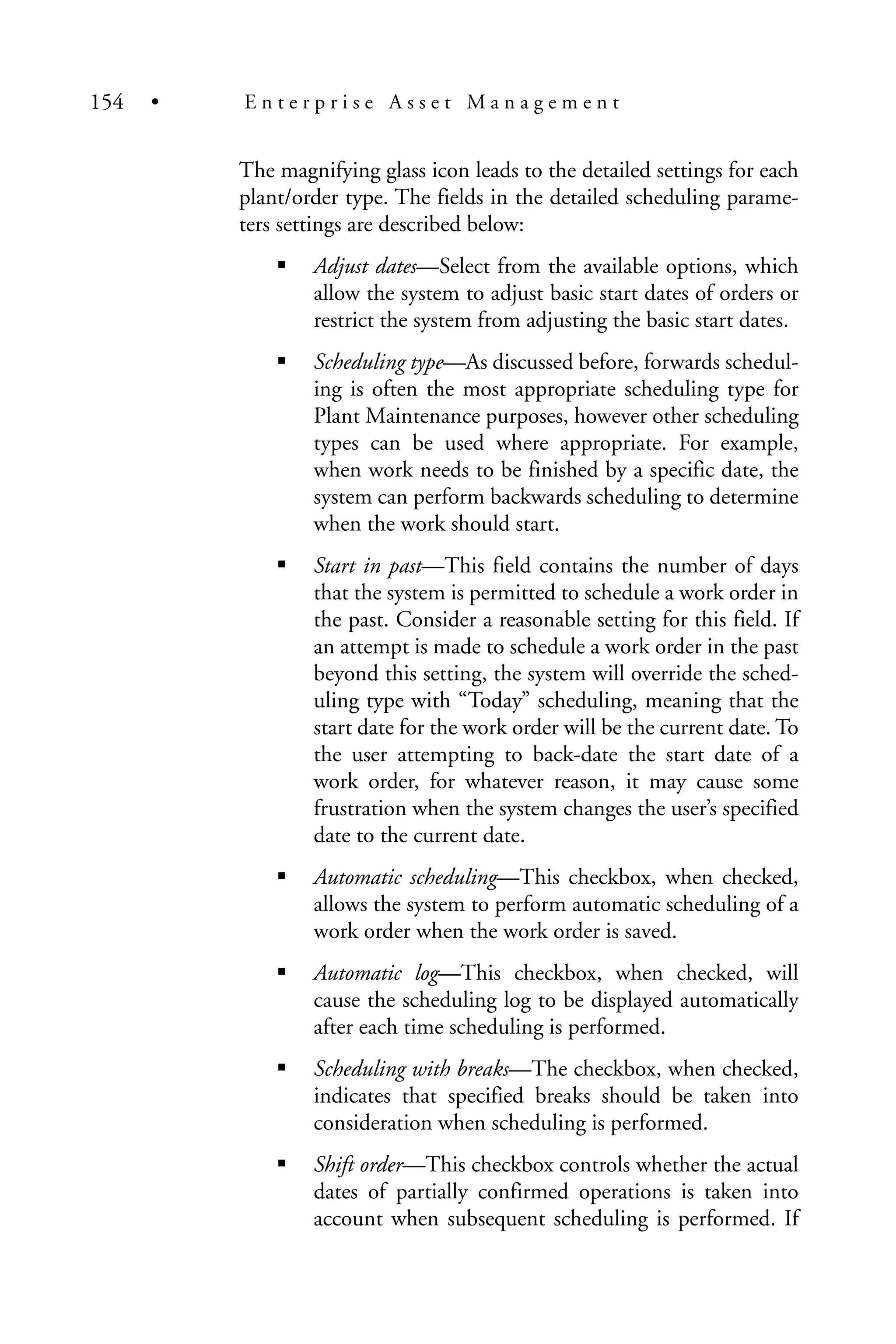 The magnifying glass icon leads to the detailed settings for each
plant/order type. The fields in the detailed scheduling parame-
ters settings are described below:
Adjust dates—Select from the available options, which
allow the system to adjust basic start dates of orders or
restrict the system from adjusting the basic start dates.
Scheduling type—As discussed before, forwards schedul-
ing is often the most appropriate scheduling type for
Plant Maintenance purposes, however other scheduling
types can be used where appropriate. For example,
when work needs to be finished by a specific date, the
system can perform backwards scheduling to determine
when the work should start.
Start in past—This field contains the number of days
that the system is permitted to schedule a work order in
the past. Consider a reasonable setting for this field. If
an attempt is made to schedule a work order in the past
beyond this setting, the system will override the sched-
uling type with “Today” scheduling, meaning that the
start date for the work order will be the current date. To
the user attempting to back-date the start date of a
work order, for whatever reason, it may cause some
frustration when the system changes the user’s specified
date to the current date.
Automatic scheduling—This checkbox, when checked,
allows the system to perform automatic scheduling of a
work order when the work order is saved.
Automatic log—This checkbox, when checked, will
cause the scheduling log to be displayed automatically
after each time scheduling is performed.
Scheduling with breaks—The checkbox, when checked,
indicates that specified breaks should be taken into
consideration when scheduling is performed.
Shift order—This checkbox controls whether the actual
dates of partially confirmed operations is taken into
account when subsequent scheduling is performed. If
154 • E n t e r p r i s e A s s e t M a n a g e m e n t
 