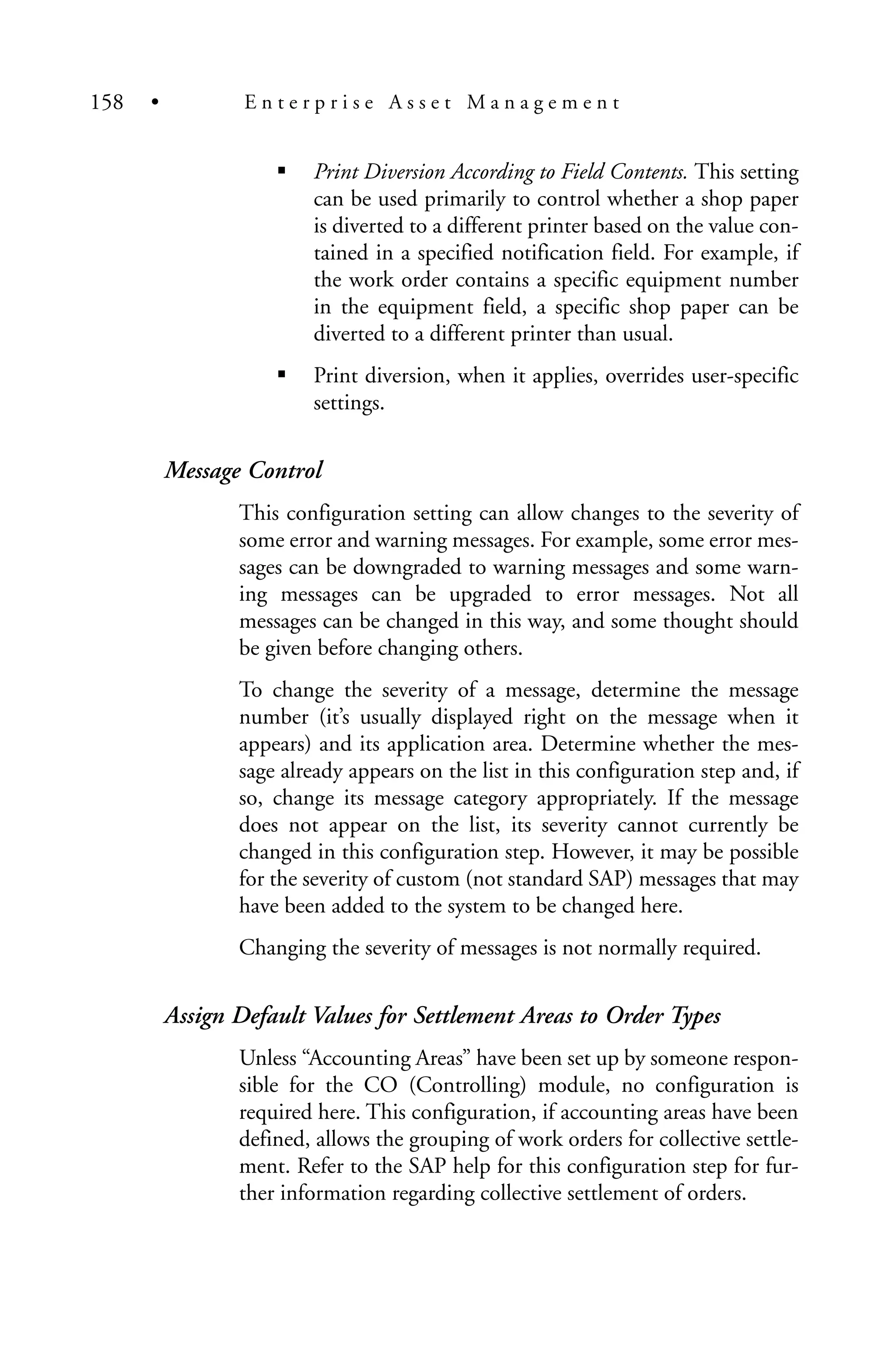 Print Diversion According to Field Contents. This setting
can be used primarily to control whether a shop paper
is diverted to a different printer based on the value con-
tained in a specified notification field. For example, if
the work order contains a specific equipment number
in the equipment field, a specific shop paper can be
diverted to a different printer than usual.
Print diversion, when it applies, overrides user-specific
settings.
Message Control
This configuration setting can allow changes to the severity of
some error and warning messages. For example, some error mes-
sages can be downgraded to warning messages and some warn-
ing messages can be upgraded to error messages. Not all
messages can be changed in this way, and some thought should
be given before changing others.
To change the severity of a message, determine the message
number (it’s usually displayed right on the message when it
appears) and its application area. Determine whether the mes-
sage already appears on the list in this configuration step and, if
so, change its message category appropriately. If the message
does not appear on the list, its severity cannot currently be
changed in this configuration step. However, it may be possible
for the severity of custom (not standard SAP) messages that may
have been added to the system to be changed here.
Changing the severity of messages is not normally required.
Assign Default Values for Settlement Areas to Order Types
Unless “Accounting Areas” have been set up by someone respon-
sible for the CO (Controlling) module, no configuration is
required here. This configuration, if accounting areas have been
defined, allows the grouping of work orders for collective settle-
ment. Refer to the SAP help for this configuration step for fur-
ther information regarding collective settlement of orders.
158 • E n t e r p r i s e A s s e t M a n a g e m e n t
 