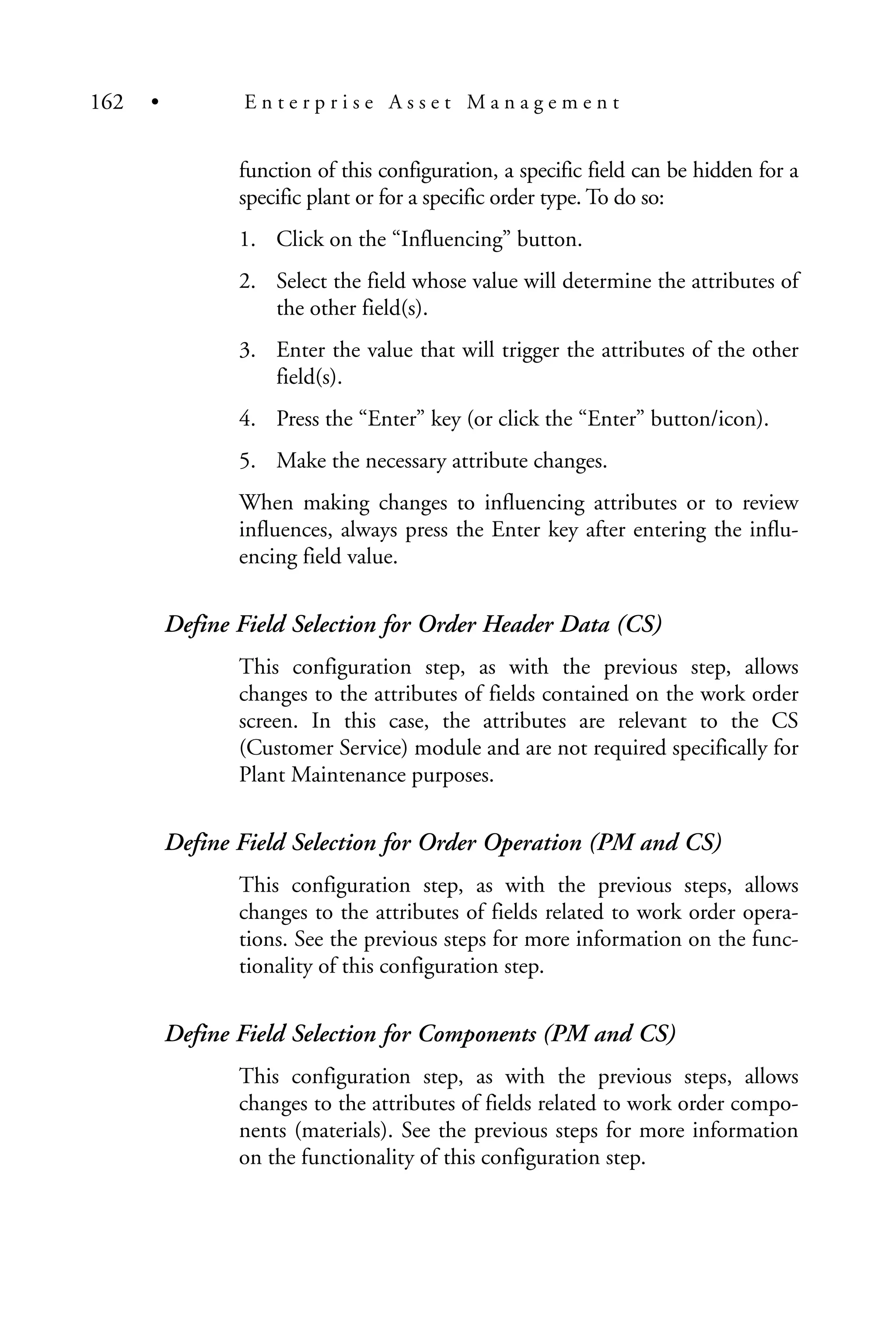 function of this configuration, a specific field can be hidden for a
specific plant or for a specific order type. To do so:
1. Click on the “Influencing” button.
2. Select the field whose value will determine the attributes of
the other field(s).
3. Enter the value that will trigger the attributes of the other
field(s).
4. Press the “Enter” key (or click the “Enter” button/icon).
5. Make the necessary attribute changes.
When making changes to influencing attributes or to review
influences, always press the Enter key after entering the influ-
encing field value.
Define Field Selection for Order Header Data (CS)
This configuration step, as with the previous step, allows
changes to the attributes of fields contained on the work order
screen. In this case, the attributes are relevant to the CS
(Customer Service) module and are not required specifically for
Plant Maintenance purposes.
Define Field Selection for Order Operation (PM and CS)
This configuration step, as with the previous steps, allows
changes to the attributes of fields related to work order opera-
tions. See the previous steps for more information on the func-
tionality of this configuration step.
Define Field Selection for Components (PM and CS)
This configuration step, as with the previous steps, allows
changes to the attributes of fields related to work order compo-
nents (materials). See the previous steps for more information
on the functionality of this configuration step.
162 • E n t e r p r i s e A s s e t M a n a g e m e n t
 