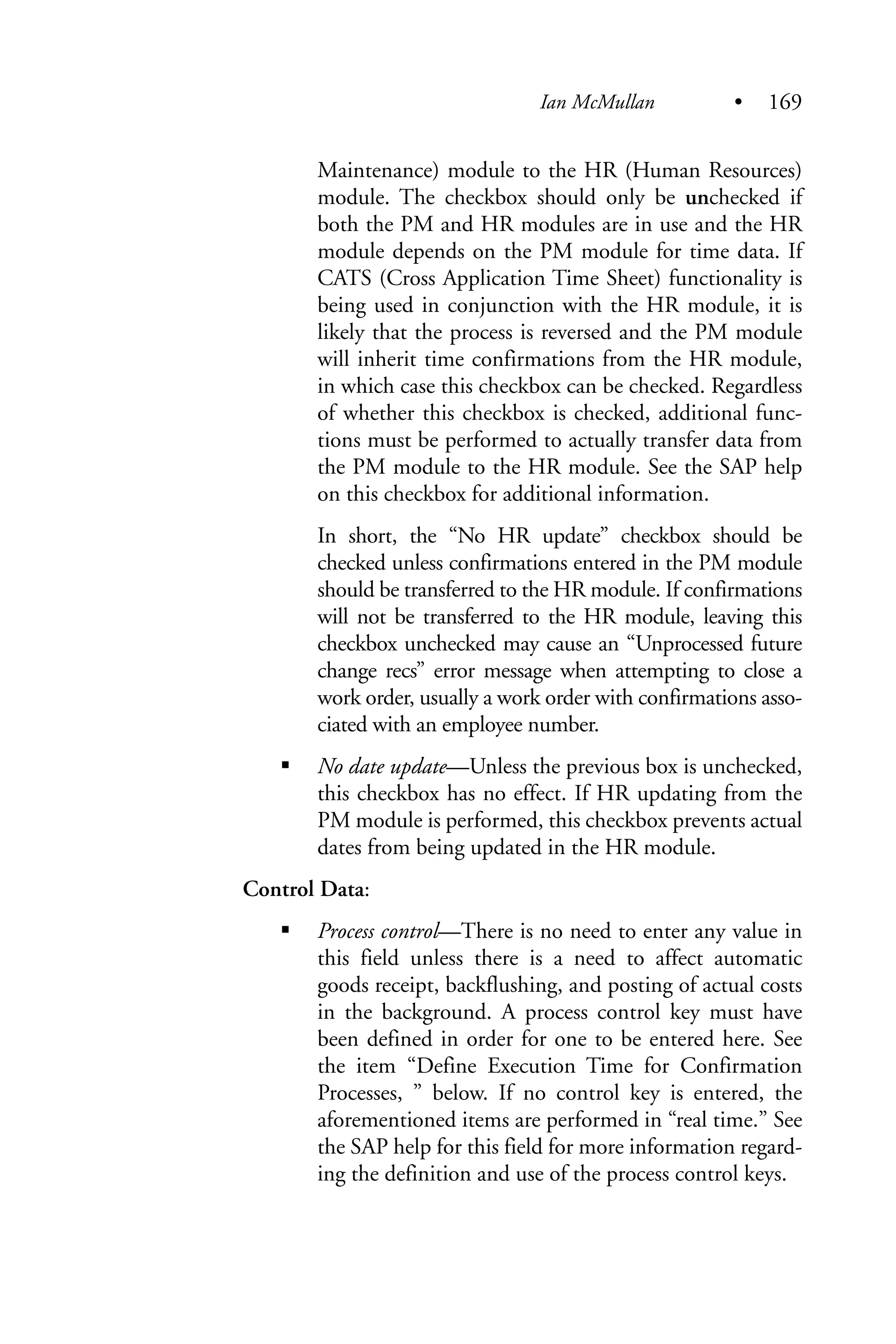 Maintenance) module to the HR (Human Resources)
module. The checkbox should only be unchecked if
both the PM and HR modules are in use and the HR
module depends on the PM module for time data. If
CATS (Cross Application Time Sheet) functionality is
being used in conjunction with the HR module, it is
likely that the process is reversed and the PM module
will inherit time confirmations from the HR module,
in which case this checkbox can be checked. Regardless
of whether this checkbox is checked, additional func-
tions must be performed to actually transfer data from
the PM module to the HR module. See the SAP help
on this checkbox for additional information.
In short, the “No HR update” checkbox should be
checked unless confirmations entered in the PM module
should be transferred to the HR module. If confirmations
will not be transferred to the HR module, leaving this
checkbox unchecked may cause an “Unprocessed future
change recs” error message when attempting to close a
work order, usually a work order with confirmations asso-
ciated with an employee number.
No date update—Unless the previous box is unchecked,
this checkbox has no effect. If HR updating from the
PM module is performed, this checkbox prevents actual
dates from being updated in the HR module.
Control Data:
Process control—There is no need to enter any value in
this field unless there is a need to affect automatic
goods receipt, backflushing, and posting of actual costs
in the background. A process control key must have
been defined in order for one to be entered here. See
the item “Define Execution Time for Confirmation
Processes, ” below. If no control key is entered, the
aforementioned items are performed in “real time.” See
the SAP help for this field for more information regard-
ing the definition and use of the process control keys.
Ian McMullan • 169
 