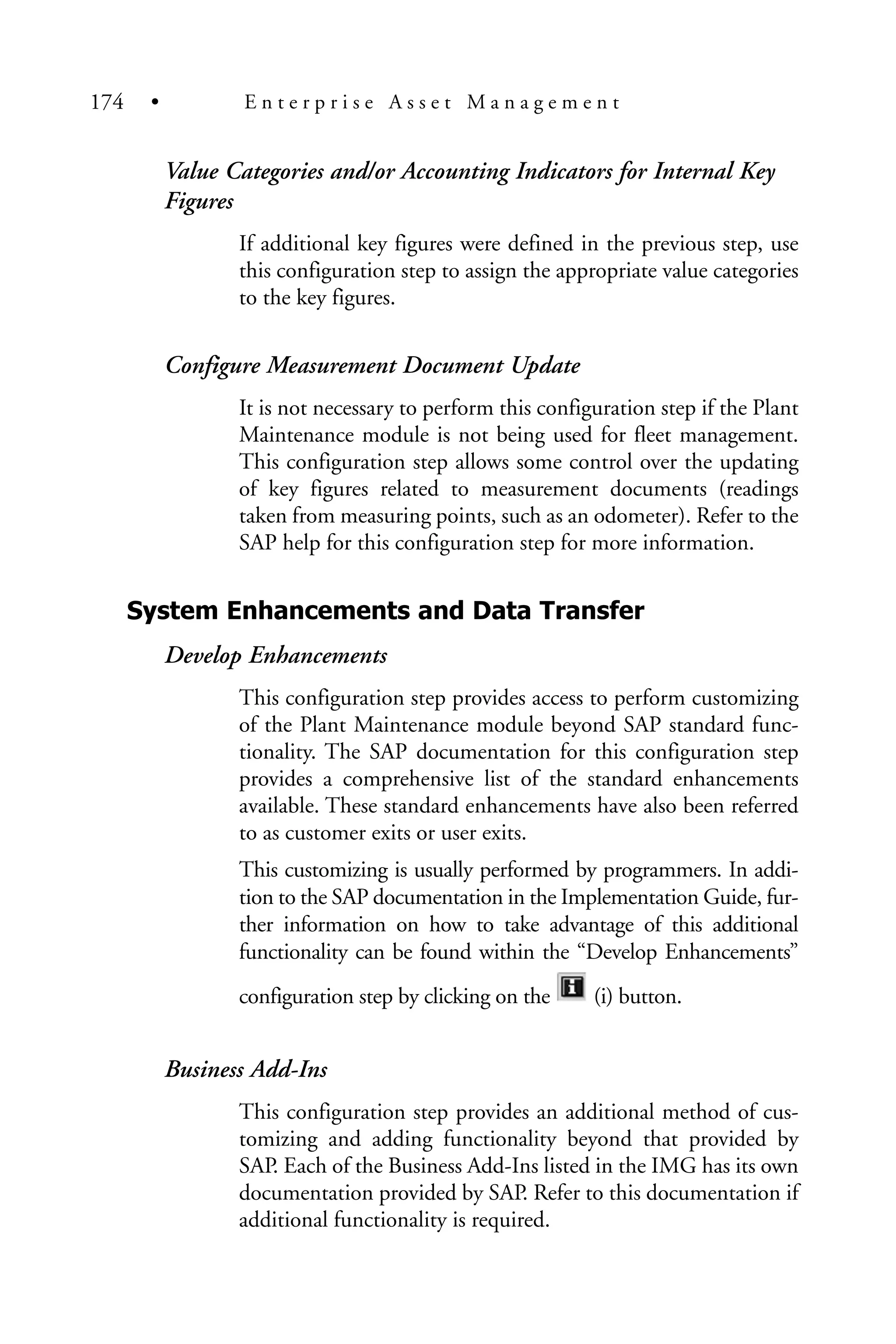 Value Categories and/or Accounting Indicators for Internal Key
Figures
If additional key figures were defined in the previous step, use
this configuration step to assign the appropriate value categories
to the key figures.
Configure Measurement Document Update
It is not necessary to perform this configuration step if the Plant
Maintenance module is not being used for fleet management.
This configuration step allows some control over the updating
of key figures related to measurement documents (readings
taken from measuring points, such as an odometer). Refer to the
SAP help for this configuration step for more information.
System Enhancements and Data Transfer
Develop Enhancements
This configuration step provides access to perform customizing
of the Plant Maintenance module beyond SAP standard func-
tionality. The SAP documentation for this configuration step
provides a comprehensive list of the standard enhancements
available. These standard enhancements have also been referred
to as customer exits or user exits.
This customizing is usually performed by programmers. In addi-
tion to the SAP documentation in the Implementation Guide, fur-
ther information on how to take advantage of this additional
functionality can be found within the “Develop Enhancements”
configuration step by clicking on the (i) button.
Business Add-Ins
This configuration step provides an additional method of cus-
tomizing and adding functionality beyond that provided by
SAP. Each of the Business Add-Ins listed in the IMG has its own
documentation provided by SAP. Refer to this documentation if
additional functionality is required.
174 • E n t e r p r i s e A s s e t M a n a g e m e n t
 