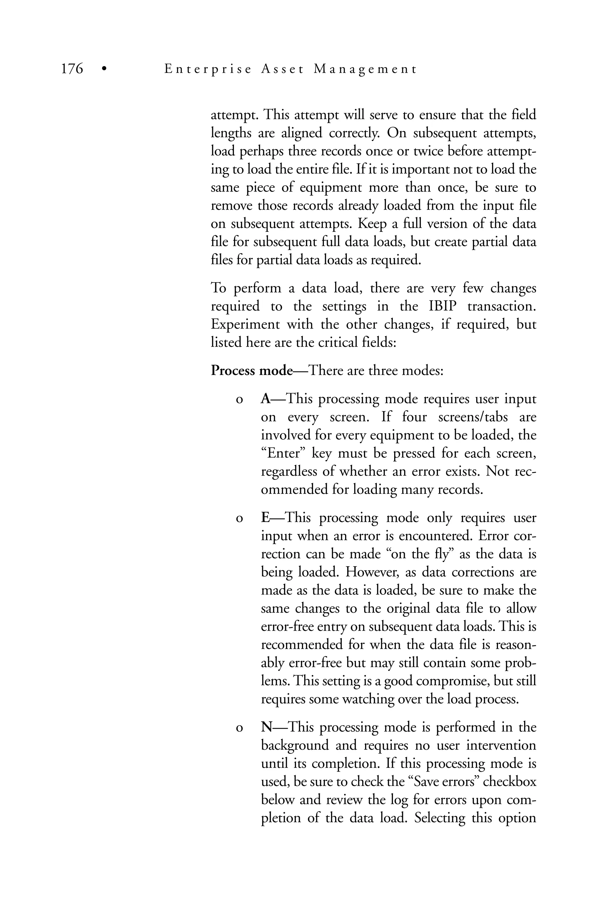 attempt. This attempt will serve to ensure that the field
lengths are aligned correctly. On subsequent attempts,
load perhaps three records once or twice before attempt-
ing to load the entire file. If it is important not to load the
same piece of equipment more than once, be sure to
remove those records already loaded from the input file
on subsequent attempts. Keep a full version of the data
file for subsequent full data loads, but create partial data
files for partial data loads as required.
To perform a data load, there are very few changes
required to the settings in the IBIP transaction.
Experiment with the other changes, if required, but
listed here are the critical fields:
Process mode—There are three modes:
o A—This processing mode requires user input
on every screen. If four screens/tabs are
involved for every equipment to be loaded, the
“Enter” key must be pressed for each screen,
regardless of whether an error exists. Not rec-
ommended for loading many records.
o E—This processing mode only requires user
input when an error is encountered. Error cor-
rection can be made “on the fly” as the data is
being loaded. However, as data corrections are
made as the data is loaded, be sure to make the
same changes to the original data file to allow
error-free entry on subsequent data loads. This is
recommended for when the data file is reason-
ably error-free but may still contain some prob-
lems. This setting is a good compromise, but still
requires some watching over the load process.
o N—This processing mode is performed in the
background and requires no user intervention
until its completion. If this processing mode is
used, be sure to check the “Save errors” checkbox
below and review the log for errors upon com-
pletion of the data load. Selecting this option
176 • E n t e r p r i s e A s s e t M a n a g e m e n t
 