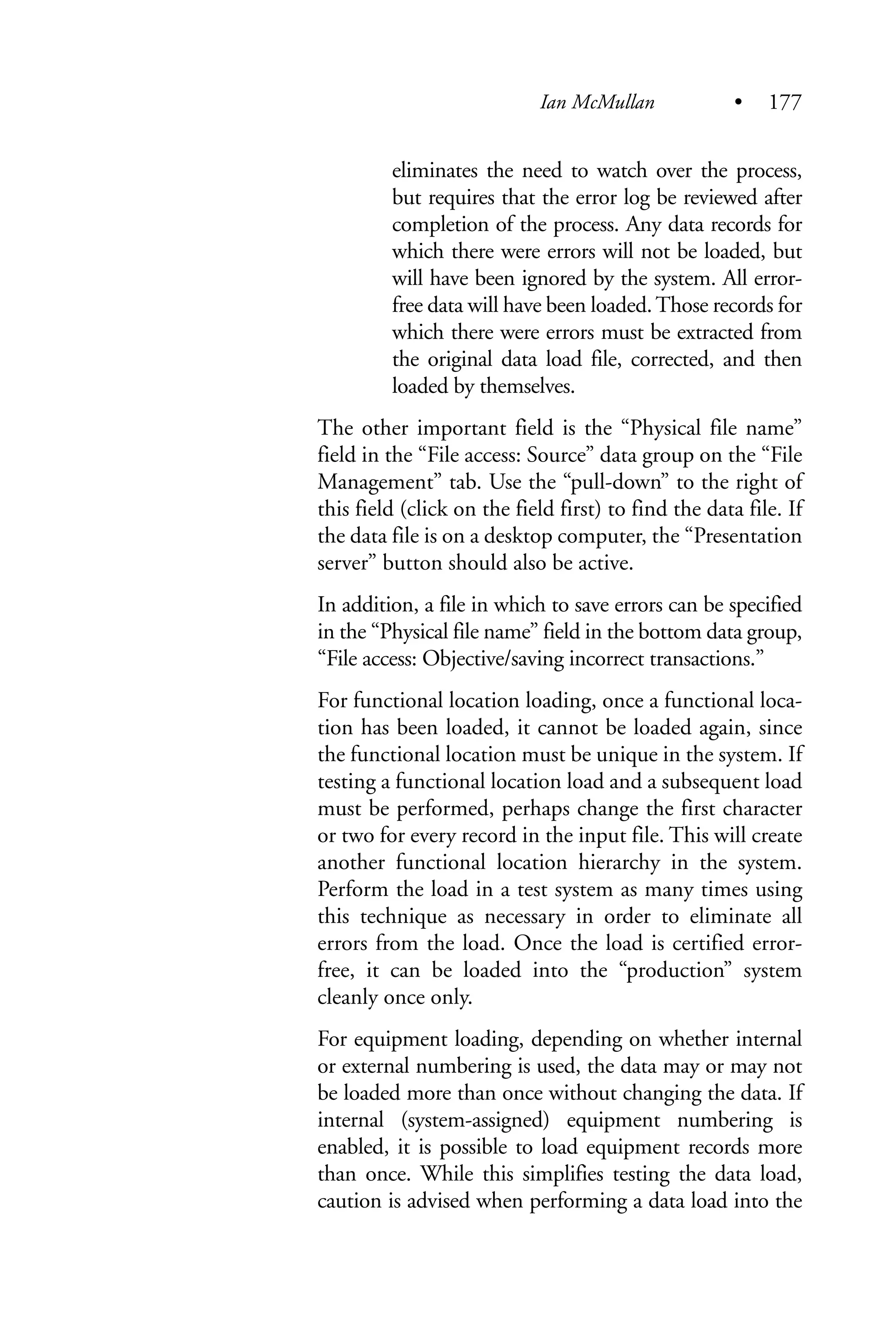 eliminates the need to watch over the process,
but requires that the error log be reviewed after
completion of the process. Any data records for
which there were errors will not be loaded, but
will have been ignored by the system. All error-
free data will have been loaded.Those records for
which there were errors must be extracted from
the original data load file, corrected, and then
loaded by themselves.
The other important field is the “Physical file name”
field in the “File access: Source” data group on the “File
Management” tab. Use the “pull-down” to the right of
this field (click on the field first) to find the data file. If
the data file is on a desktop computer, the “Presentation
server” button should also be active.
In addition, a file in which to save errors can be specified
in the “Physical file name” field in the bottom data group,
“File access: Objective/saving incorrect transactions.”
For functional location loading, once a functional loca-
tion has been loaded, it cannot be loaded again, since
the functional location must be unique in the system. If
testing a functional location load and a subsequent load
must be performed, perhaps change the first character
or two for every record in the input file. This will create
another functional location hierarchy in the system.
Perform the load in a test system as many times using
this technique as necessary in order to eliminate all
errors from the load. Once the load is certified error-
free, it can be loaded into the “production” system
cleanly once only.
For equipment loading, depending on whether internal
or external numbering is used, the data may or may not
be loaded more than once without changing the data. If
internal (system-assigned) equipment numbering is
enabled, it is possible to load equipment records more
than once. While this simplifies testing the data load,
caution is advised when performing a data load into the
Ian McMullan • 177
 