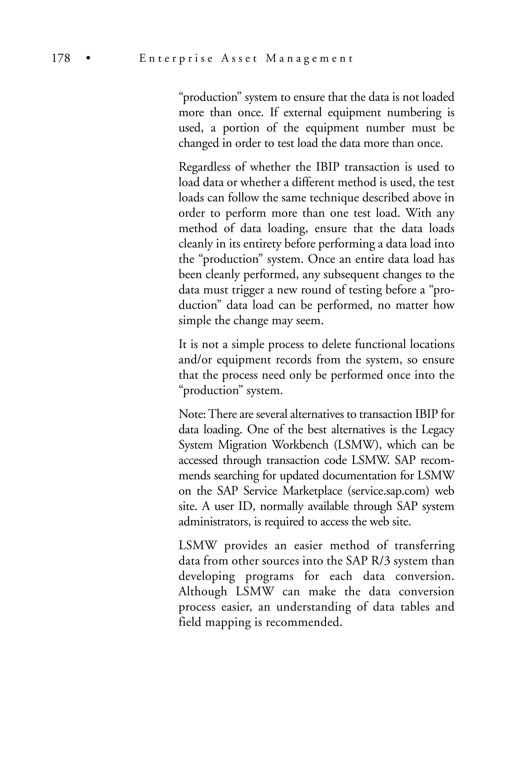 “production” system to ensure that the data is not loaded
more than once. If external equipment numbering is
used, a portion of the equipment number must be
changed in order to test load the data more than once.
Regardless of whether the IBIP transaction is used to
load data or whether a different method is used, the test
loads can follow the same technique described above in
order to perform more than one test load. With any
method of data loading, ensure that the data loads
cleanly in its entirety before performing a data load into
the “production” system. Once an entire data load has
been cleanly performed, any subsequent changes to the
data must trigger a new round of testing before a “pro-
duction” data load can be performed, no matter how
simple the change may seem.
It is not a simple process to delete functional locations
and/or equipment records from the system, so ensure
that the process need only be performed once into the
“production” system.
Note:There are several alternatives to transaction IBIP for
data loading. One of the best alternatives is the Legacy
System Migration Workbench (LSMW), which can be
accessed through transaction code LSMW. SAP recom-
mends searching for updated documentation for LSMW
on the SAP Service Marketplace (service.sap.com) web
site. A user ID, normally available through SAP system
administrators, is required to access the web site.
LSMW provides an easier method of transferring
data from other sources into the SAP R/3 system than
developing programs for each data conversion.
Although LSMW can make the data conversion
process easier, an understanding of data tables and
field mapping is recommended.
178 • E n t e r p r i s e A s s e t M a n a g e m e n t
 