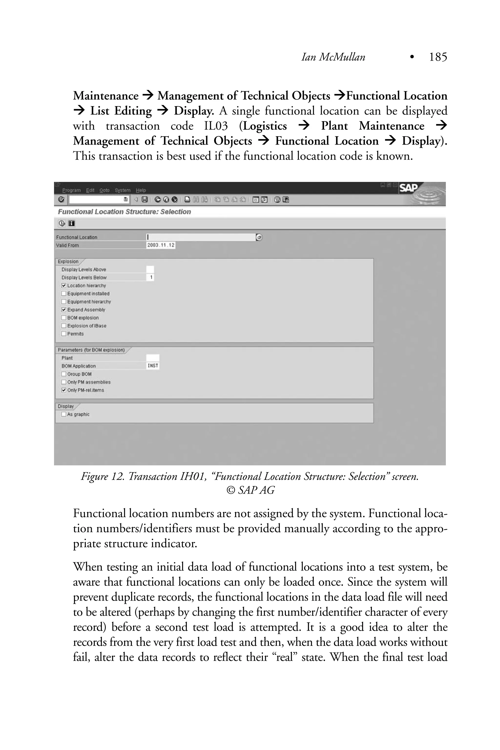 Maintenance Management of Technical Objects Functional Location
List Editing Display. A single functional location can be displayed
with transaction code IL03 (Logistics Plant Maintenance
Management of Technical Objects Functional Location Display).
This transaction is best used if the functional location code is known.
Figure 12. Transaction IH01, “Functional Location Structure: Selection” screen.
© SAP AG
Functional location numbers are not assigned by the system. Functional loca-
tion numbers/identifiers must be provided manually according to the appro-
priate structure indicator.
When testing an initial data load of functional locations into a test system, be
aware that functional locations can only be loaded once. Since the system will
prevent duplicate records, the functional locations in the data load file will need
to be altered (perhaps by changing the first number/identifier character of every
record) before a second test load is attempted. It is a good idea to alter the
records from the very first load test and then, when the data load works without
fail, alter the data records to reflect their “real” state. When the final test load
Ian McMullan • 185
 