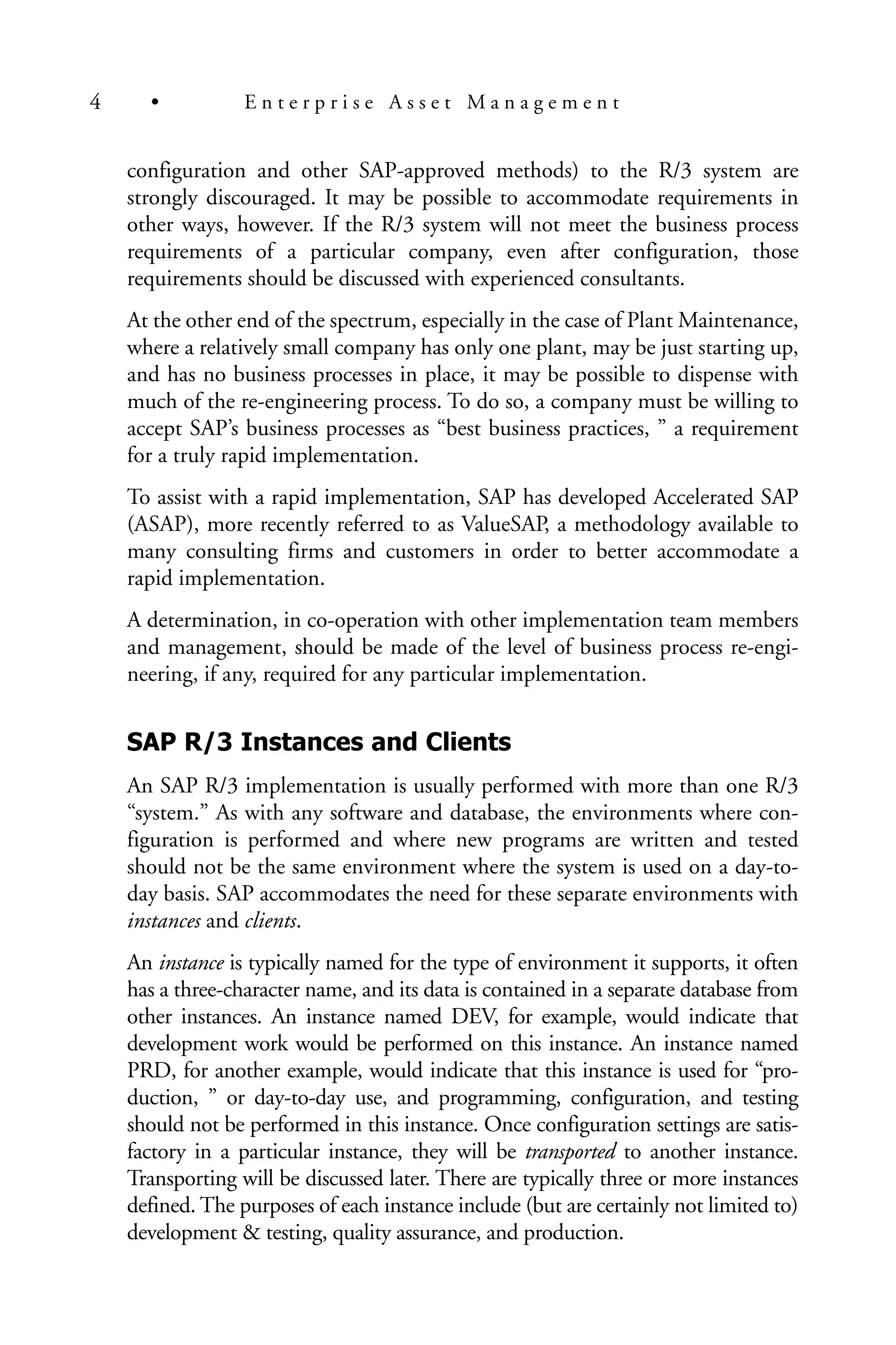 configuration and other SAP-approved methods) to the R/3 system are
strongly discouraged. It may be possible to accommodate requirements in
other ways, however. If the R/3 system will not meet the business process
requirements of a particular company, even after configuration, those
requirements should be discussed with experienced consultants.
At the other end of the spectrum, especially in the case of Plant Maintenance,
where a relatively small company has only one plant, may be just starting up,
and has no business processes in place, it may be possible to dispense with
much of the re-engineering process. To do so, a company must be willing to
accept SAP’s business processes as “best business practices, ” a requirement
for a truly rapid implementation.
To assist with a rapid implementation, SAP has developed Accelerated SAP
(ASAP), more recently referred to as ValueSAP, a methodology available to
many consulting firms and customers in order to better accommodate a
rapid implementation.
A determination, in co-operation with other implementation team members
and management, should be made of the level of business process re-engi-
neering, if any, required for any particular implementation.
SAP R/3 Instances and Clients
An SAP R/3 implementation is usually performed with more than one R/3
“system.” As with any software and database, the environments where con-
figuration is performed and where new programs are written and tested
should not be the same environment where the system is used on a day-to-
day basis. SAP accommodates the need for these separate environments with
instances and clients.
An instance is typically named for the type of environment it supports, it often
has a three-character name, and its data is contained in a separate database from
other instances. An instance named DEV, for example, would indicate that
development work would be performed on this instance. An instance named
PRD, for another example, would indicate that this instance is used for “pro-
duction, ” or day-to-day use, and programming, configuration, and testing
should not be performed in this instance. Once configuration settings are satis-
factory in a particular instance, they will be transported to another instance.
Transporting will be discussed later. There are typically three or more instances
defined. The purposes of each instance include (but are certainly not limited to)
development & testing, quality assurance, and production.
4 • E n t e r p r i s e A s s e t M a n a g e m e n t
 