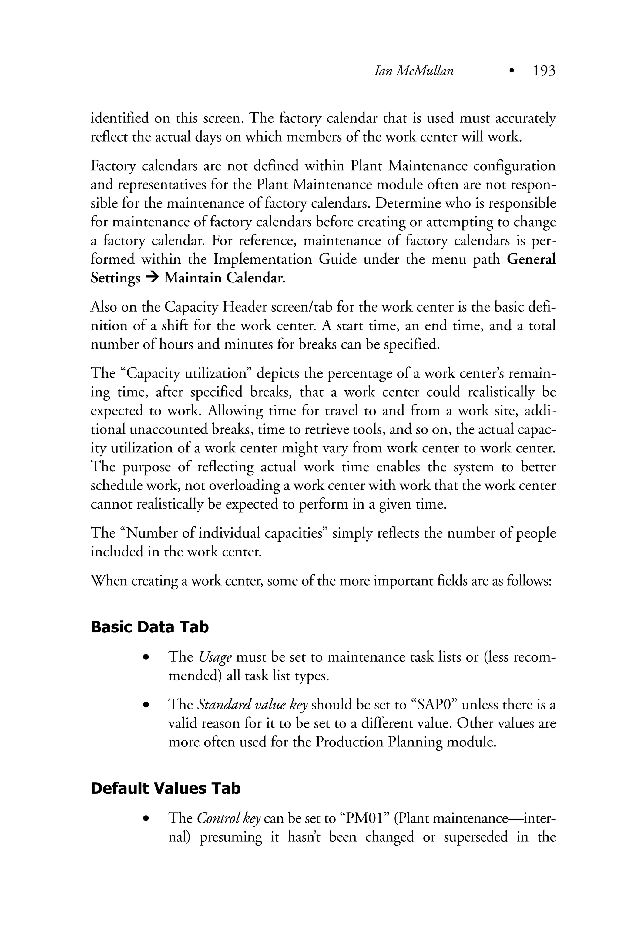 identified on this screen. The factory calendar that is used must accurately
reflect the actual days on which members of the work center will work.
Factory calendars are not defined within Plant Maintenance configuration
and representatives for the Plant Maintenance module often are not respon-
sible for the maintenance of factory calendars. Determine who is responsible
for maintenance of factory calendars before creating or attempting to change
a factory calendar. For reference, maintenance of factory calendars is per-
formed within the Implementation Guide under the menu path General
Settings Maintain Calendar.
Also on the Capacity Header screen/tab for the work center is the basic defi-
nition of a shift for the work center. A start time, an end time, and a total
number of hours and minutes for breaks can be specified.
The “Capacity utilization” depicts the percentage of a work center’s remain-
ing time, after specified breaks, that a work center could realistically be
expected to work. Allowing time for travel to and from a work site, addi-
tional unaccounted breaks, time to retrieve tools, and so on, the actual capac-
ity utilization of a work center might vary from work center to work center.
The purpose of reflecting actual work time enables the system to better
schedule work, not overloading a work center with work that the work center
cannot realistically be expected to perform in a given time.
The “Number of individual capacities” simply reflects the number of people
included in the work center.
When creating a work center, some of the more important fields are as follows:
Basic Data Tab
• The Usage must be set to maintenance task lists or (less recom-
mended) all task list types.
• The Standard value key should be set to “SAP0” unless there is a
valid reason for it to be set to a different value. Other values are
more often used for the Production Planning module.
Default Values Tab
• The Control key can be set to “PM01” (Plant maintenance—inter-
nal) presuming it hasn’t been changed or superseded in the
Ian McMullan • 193
 