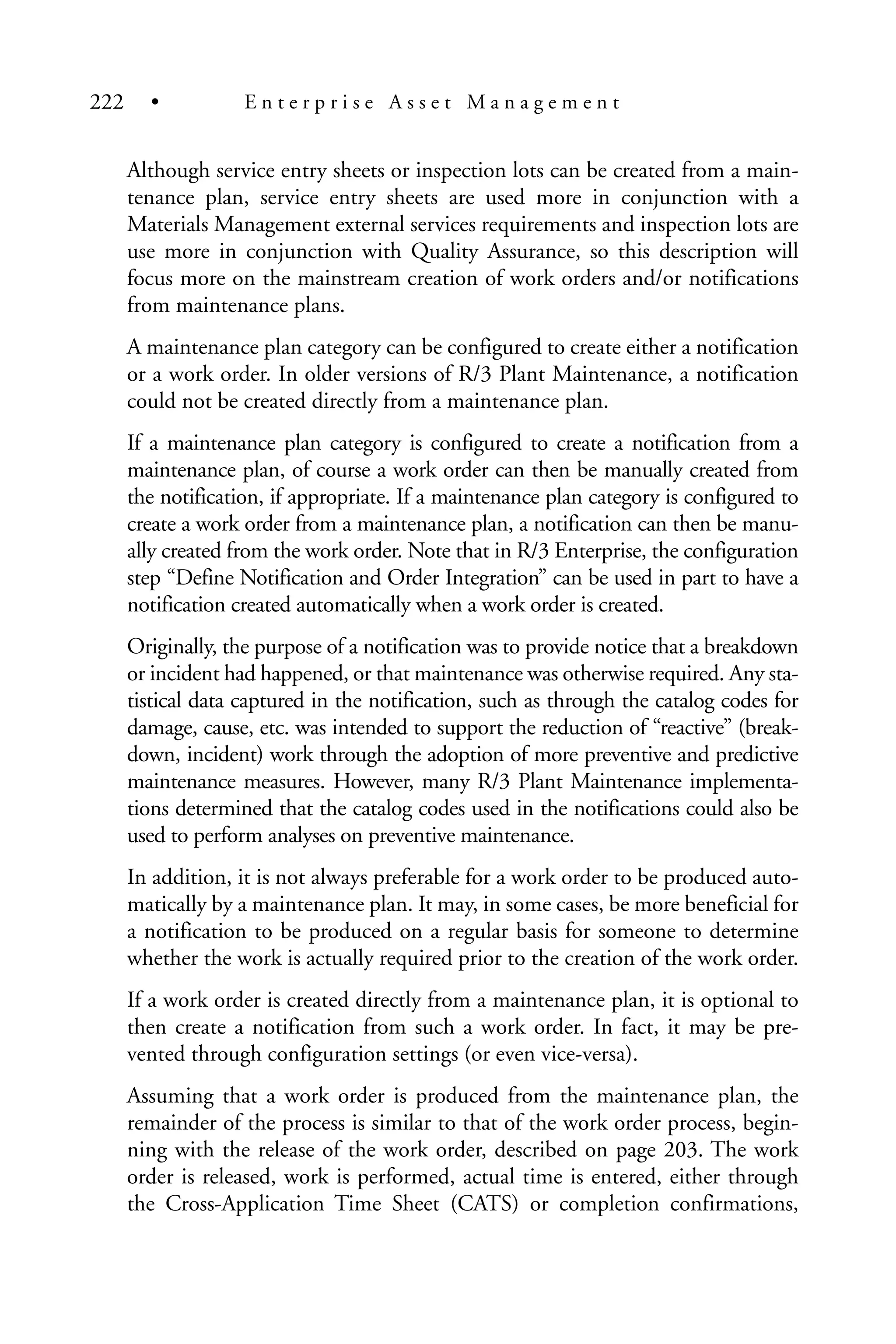 Although service entry sheets or inspection lots can be created from a main-
tenance plan, service entry sheets are used more in conjunction with a
Materials Management external services requirements and inspection lots are
use more in conjunction with Quality Assurance, so this description will
focus more on the mainstream creation of work orders and/or notifications
from maintenance plans.
A maintenance plan category can be configured to create either a notification
or a work order. In older versions of R/3 Plant Maintenance, a notification
could not be created directly from a maintenance plan.
If a maintenance plan category is configured to create a notification from a
maintenance plan, of course a work order can then be manually created from
the notification, if appropriate. If a maintenance plan category is configured to
create a work order from a maintenance plan, a notification can then be manu-
ally created from the work order. Note that in R/3 Enterprise, the configuration
step “Define Notification and Order Integration” can be used in part to have a
notification created automatically when a work order is created.
Originally, the purpose of a notification was to provide notice that a breakdown
or incident had happened, or that maintenance was otherwise required. Any sta-
tistical data captured in the notification, such as through the catalog codes for
damage, cause, etc. was intended to support the reduction of “reactive” (break-
down, incident) work through the adoption of more preventive and predictive
maintenance measures. However, many R/3 Plant Maintenance implementa-
tions determined that the catalog codes used in the notifications could also be
used to perform analyses on preventive maintenance.
In addition, it is not always preferable for a work order to be produced auto-
matically by a maintenance plan. It may, in some cases, be more beneficial for
a notification to be produced on a regular basis for someone to determine
whether the work is actually required prior to the creation of the work order.
If a work order is created directly from a maintenance plan, it is optional to
then create a notification from such a work order. In fact, it may be pre-
vented through configuration settings (or even vice-versa).
Assuming that a work order is produced from the maintenance plan, the
remainder of the process is similar to that of the work order process, begin-
ning with the release of the work order, described on page 203. The work
order is released, work is performed, actual time is entered, either through
the Cross-Application Time Sheet (CATS) or completion confirmations,
222 • E n t e r p r i s e A s s e t M a n a g e m e n t
 